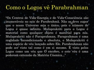 Como o Logos vê Parabrahman 
“Os Centros de Vida-Energia e de Vida-Consciência são 
inumeráveis no seio de Parabrahmã. Não se deve supor 
que o nosso Universo seja o único, pois o número de 
Logos é quase infinito. Mulaprakriti para o Logos é 
material como qualquer objeto é material para nós. 
Mulaprakriti não é Paraprahman. Paraprahman é uma 
realidade incondicionada e absoluta, e Mulaprakriti é 
uma espécie de véu lançado sobre Ele. Parabrahman não 
pode ser visto tal como é em si mesmo. É visto pelos 
Logos como um véu que O encobre, e este véu é uma 
poderosa extensão da Matéria Cósmica...” 
 