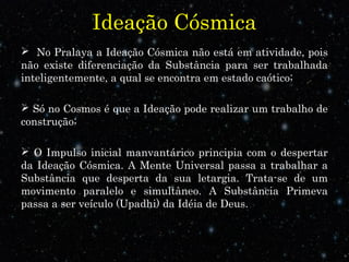 Ideação Cósmica 
 No Pralaya a Ideação Cósmica não está em atividade, pois 
não existe diferenciação da Substância para ser trabalhada 
inteligentemente, a qual se encontra em estado caótico; 
 Só no Cosmos é que a Ideação pode realizar um trabalho de 
construção; 
 O Impulso inicial manvantárico principia com o despertar 
da Ideação Cósmica. A Mente Universal passa a trabalhar a 
Substância que desperta da sua letargia. Trata-se de um 
movimento paralelo e simultâneo. A Substância Primeva 
passa a ser veículo (Upadhi) da Idéia de Deus.. 
 
