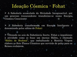 Ideação Cósmica - Fohat 
 A Sabedoria acumulada da Divindade Incognoscível, por 
um processo transcendente transforma-se numa Energia 
Cósmica Consciente; 
 A Sabedoria transformada em Energia Inteligente é 
denominada pelos sábios de Fohat; 
 Vibrando no seio da Substância Inerte, Fohat a impulsiona 
à atividade como se fosse um imenso Hálito, o chamado 
“Hálito de Brahmã”, que trabalhando a Matéria Virgem 
elabora os Sete Planos Cósmicos que servirão de palco para os 
Reinos evoluirem. 
 
