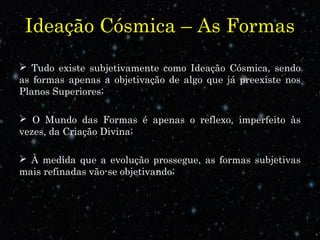 Ideação Cósmica – As Formas 
 Tudo existe subjetivamente como Ideação Cósmica, sendo 
as formas apenas a objetivação de algo que já preexiste nos 
Planos Superiores; 
 O Mundo das Formas é apenas o reflexo, imperfeito às 
vezes, da Criação Divina; 
 À medida que a evolução prossegue, as formas subjetivas 
mais refinadas vão-se objetivando; 
 