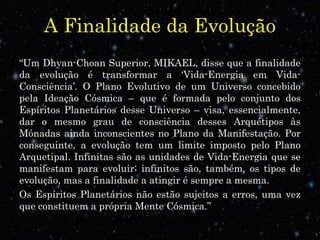 A Finalidade da Evolução 
“Um Dhyan-Choan Superior, MIKAEL, disse que a finalidade 
da evolução é transformar a ‘Vida-Energia em Vida- 
Consciência’. O Plano Evolutivo de um Universo concebido 
pela Ideação Cósmica – que é formada pelo conjunto dos 
Espíritos Planetários desse Universo – visa, essencialmente, 
dar o mesmo grau de consciência desses Arquétipos às 
Mónadas ainda inconscientes no Plano da Manifestação. Por 
conseguinte, a evolução tem um limite imposto pelo Plano 
Arquetipal. Infinitas são as unidades de Vida-Energia que se 
manifestam para evoluir; infinitos são, também, os tipos de 
evolução, mas a finalidade a atingir é sempre a mesma. 
Os Espíritos Planetários não estão sujeitos a erros, uma vez 
que constituem a própria Mente Cósmica.” 
 