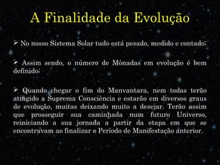 A Finalidade da Evolução 
 No nosso Sistema Solar tudo está pesado, medido e contado; 
 Assim sendo, o número de Mônadas em evolução é bem 
definido; 
 Quando chegar o fim do Manvantara, nem todas terão 
atingido a Suprema Consciência e estarão em diversos graus 
de evolução, muitas deixando muito a desejar. Terão assim 
que prosseguir sua caminhada num futuro Universo, 
reiniciando a sua jornada a partir da etapa em que se 
encontravam ao finalizar o Período de Manifestação anterior. 
 