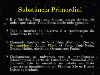 Substância Primordial 
 É o Não-Ser, Causa sem Causa, origem do Ser, de 
tudo o que existe. Fonte única donde tudo promana; 
 Toda a matéria do universo é a condensação da 
Substância Primordial; 
 Chamada também de Vida Una, Absoluto, Eterno, 
Svayambhuva, Aquilo (Tat), O Todo, Tudo-Nada, 
Grande Hálito, Ain-Suph, Oceano sem Praias; 
 Ciclicamente os universos vêm à manifestação 
(Manvantara) a partir da Substância Primordial que, 
enquanto não se encontra no estado manifesto 
encontra-se imanifesta ou em Pralaya. São os Dias e 
Noites de Brahmâ. 
 