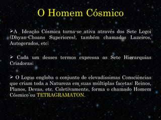 O Homem Cósmico 
A Ideação Cósmica torna-se ativa através dos Sete Logoi 
(Dhyan-Choans Superiores), também chamados Luzeiros, 
Autogerados, etc; 
 Cada um desses termos expressa as Sete Hierarquias 
Criadoras; 
 O Logos engloba o conjunto de elevadíssimas Consciências 
que criam toda a Natureza em suas múltiplas facetas: Reinos, 
Planos, Devas, etc. Coletivamente, forma o chamado Homem 
Cósmico ou TETRAGRAMATON. 
 