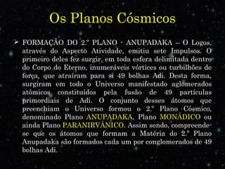 Os Planos Cósmicos 
 FORMAÇÃO DO 2.º PLANO - ANUPADAKA – O Logos, 
através do Aspecto Atividade, emitiu sete Impulsos. O 
primeiro deles fez surgir, em toda esfera delimitada dentro 
do Corpo do Eterno, inumeráveis vórtices ou turbilhões de 
força, que atraíram para si 49 bolhas Adi. Desta forma, 
surgiram em todo o Universo manifestado aglomerados 
atômicos constituídos pela fusão de 49 partículas 
primordiais de Adi. O conjunto desses átomos que 
preenchiam o Universo formou o 2.º Plano Cósmico, 
denominado Plano ANUPADAKA, Plano MONÁDICO ou 
ainda Plano PARANIRVÂNICO. Assim sendo, compreende-se 
que os átomos que formam a Matéria do 2.º Plano 
Anupadaka são formados cada um por conglomerados de 49 
bolhas Adi. 
 