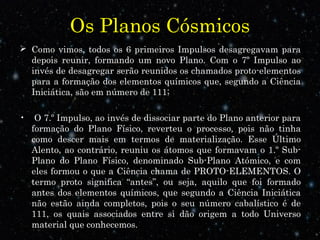 Os Planos Cósmicos 
 Como vimos, todos os 6 primeiros Impulsos desagregavam para 
depois reunir, formando um novo Plano. Com o 7º Impulso ao 
invés de desagregar serão reunidos os chamados proto-elementos 
para a formação dos elementos químicos que, segundo a Ciência 
Iniciática, são em número de 111; 
• O 7.º Impulso, ao invés de dissociar parte do Plano anterior para 
formação do Plano Físico, reverteu o processo, pois não tinha 
como descer mais em termos de materialização. Esse Último 
Alento, ao contrário, reuniu os átomos que formavam o 1.º Sub- 
Plano do Plano Físico, denominado Sub-Plano Atómico, e com 
eles formou o que a Ciência chama de PROTO-ELEMENTOS. O 
termo proto significa “antes”, ou seja, aquilo que foi formado 
antes dos elementos químicos, que segundo a Ciência Iniciática 
não estão ainda completos, pois o seu número cabalístico é de 
111, os quais associados entre si dão origem a todo Universo 
material que conhecemos. 
 