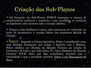 Criação dos Sub-Planos 
 Na formação dos Sub-Planos, FOHAT impregna os átomos de 
características positivas e negativas, o que possibilita se atraírem 
ou repelirem como acontece com a energia elétrica.; 
 Graças a esse fenômeno é que a vida começou a ser ordenada, ao 
invés de permanecer a energia difusa dos momentos iniciais da 
Criação; 
 FOHAT – Segundo a Ciência Iniciática, Fohat é considerado como 
uma Energia Inteligente que enlaça o Espírito com a Matéria. 
Fohat obedece aos ditames da Ideação Cósmica na criação do 
Universo e de tudo o que nele existe. É a força dinâmica da Ideação 
Cósmica. H.P.B. disse que algo semelhante acontece com a 
eletricidade e com a atividade cerebral. Fohat é um Mensageiro de 
Deus. 
 