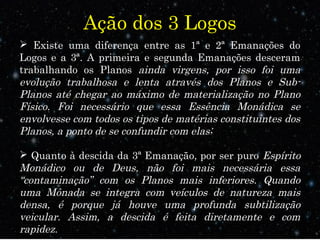 Ação dos 3 Logos 
 Existe uma diferença entre as 1ª e 2ª Emanações do 
Logos e a 3ª. A primeira e segunda Emanações desceram 
trabalhando os Planos ainda virgens, por isso foi uma 
evolução trabalhosa e lenta através dos Planos e Sub- 
Planos até chegar ao máximo de materialização no Plano 
Físico. Foi necessário que essa Essência Monádica se 
envolvesse com todos os tipos de matérias constituintes dos 
Planos, a ponto de se confundir com elas; 
 Quanto à descida da 3ª Emanação, por ser puro Espírito 
Monádico ou de Deus, não foi mais necessária essa 
“contaminação” com os Planos mais inferiores. Quando 
uma Mônada se integra com veículos de natureza mais 
densa, é porque já houve uma profunda subtilização 
veicular. Assim, a descida é feita diretamente e com 
rapidez. 
 