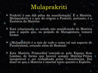 Mulaprakriti 
 Prakriti é um dos pólos da manifestação. É a Matéria. 
Mulaprakriti é o que dá origem a Prakriti, portanto, é a 
Essência da Matéria; 
 Está relacionada ao estado não manifestado da Matéria 
pois é aquilo que, no período de Manuântara, tomará 
forma; 
 . Mulaprakriti é a raiz de tudo e como tal um aspecto de 
Parabrahmã, estando além de Brahmã; 
 Esta Matéria Primordial estende-se pelo Espaço Sem 
Limites, de forma que haverá sempre Matéria-Prima 
inesgotável a ser trabalhada pelas Consciências. Daí 
dizer-se que a Matéria é imortal tanto quanto o Espírito. 
 
