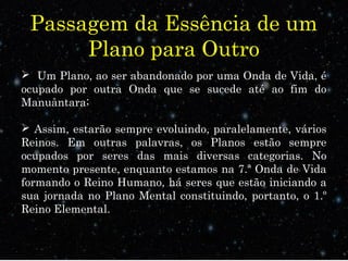 Passagem da Essência de um 
Plano para Outro 
 Um Plano, ao ser abandonado por uma Onda de Vida, é 
ocupado por outra Onda que se sucede até ao fim do 
Manuântara; 
 Assim, estarão sempre evoluindo, paralelamente, vários 
Reinos. Em outras palavras, os Planos estão sempre 
ocupados por seres das mais diversas categorias. No 
momento presente, enquanto estamos na 7.ª Onda de Vida 
formando o Reino Humano, há seres que estão iniciando a 
sua jornada no Plano Mental constituindo, portanto, o 1.º 
Reino Elemental. 
 