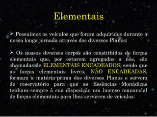 Elementais 
 Possuímos os veículos que foram adquiridos durante a 
nossa longa jornada através dos diversos Planos; 
 Os nossos diversos corpos são constituídos de forças 
elementais que, por estarem agregadas a nós, são 
chamadas de ELEMENTAIS ENCADEADOS, sendo que 
as forças elementais livres, NÃO ENCADEADAS, 
formam a matéria-prima dos diversos Planos e servem 
de reservatório para que as Essências Monádicas 
tenham sempre à sua disposição um imenso manancial 
de forças elementais para lhes servirem de veículos. 
 