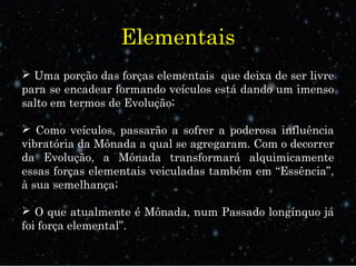 Elementais 
 Uma porção das forças elementais que deixa de ser livre 
para se encadear formando veículos está dando um imenso 
salto em termos de Evolução; 
 Como veículos, passarão a sofrer a poderosa influência 
vibratória da Mônada a qual se agregaram. Com o decorrer 
da Evolução, a Mônada transformará alquimicamente 
essas forças elementais veiculadas também em “Essência”, 
à sua semelhança; 
 O que atualmente é Mônada, num Passado longínquo já 
foi força elemental”. 
 