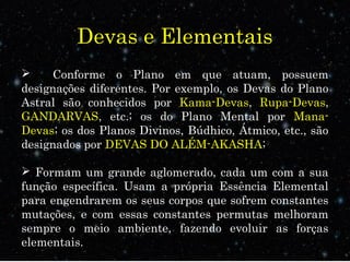 Devas e Elementais 
 Conforme o Plano em que atuam, possuem 
designações diferentes. Por exemplo, os Devas do Plano 
Astral são conhecidos por Kama-Devas, Rupa-Devas, 
GANDARVAS, etc.; os do Plano Mental por Mana- 
Devas; os dos Planos Divinos, Búdhico, Átmico, etc., são 
designados por DEVAS DO ALÉM-AKASHA; 
 Formam um grande aglomerado, cada um com a sua 
função específica. Usam a própria Essência Elemental 
para engendrarem os seus corpos que sofrem constantes 
mutações, e com essas constantes permutas melhoram 
sempre o meio ambiente, fazendo evoluir as forças 
elementais. 
 