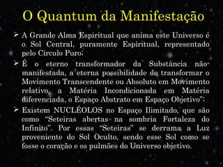 O Quantum da Manifestação 
 A Grande Alma Espiritual que anima este Universo é 
o Sol Central, puramente Espiritual, representado 
pelo Círculo Puro; 
 É o eterno transformador da Substância não-manifestada, 
a eterna possibilidade de transformar o 
Movimento Transcendente ou Absoluto em Movimento 
relativo, a Matéria Incondicionada em Matéria 
diferenciada, o Espaço Abstrato em Espaço Objetivo”; 
 Existem NUCLÉOLOS no Espaço Ilimitado, que são 
como “Seteiras abertas na sombria Fortaleza do 
Infinito”. Por essas “Seteiras” se derrama a Luz 
proveniente do Sol Oculto, sendo esse Sol como se 
fosse o coração e os pulmões do Universo objetivo. 
 