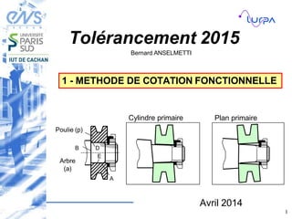 Tolérancement 2015
Bernard ANSELMETTI
Avril 2014
1
1 - METHODE DE COTATION FONCTIONNELLE
A
B
Arbre
(a)
Poulie (p)
E
D
Cylindre primaire Plan primaire
 