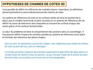 16
HYPOTHESES DE CHAINES DE COTES 3D
Il est possible de définir les références de multiples façons. Cependant, les définitions
doivent permettre le calcul tridimensionnel des chaînes de cotes.
Un système de références est créé sur les surfaces réelles de mise en position de la
pièce, puis le modèle nominal de la pièce est posé sur ce système de références afin de
définir les zones de tolérances dans lesquelles se trouvent les surfaces d'appui des
autres pièces et les surfaces fonctionnelles.
Le cœur du problème est donc le comportement des jonctions dans un assemblage : Il
faut pouvoir définir l'espace de variation possible du système de références d'une pièce
en fonction des tolérances des pièces d'appui.
Dans la suite, les hypothèses seront très simples, mais suffisantes pour établir les chaînes
de cotes au pire des cas, voire en statistique.
Les études plus fines imposent de connaître exactement la géométrie des deux pièces en
contact (avec les écarts en tous les points) , ce qui n'est pas l'esprit de la chaîne de cotes
fonctionnelles, car les pièces sont inconnues et interchangeables.
 