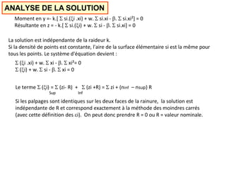 ANALYSE DE LA SOLUTION
Moment en y =- k.[  si.(i .xi) + w.  si.xi - .  si.xi²] = 0
Résultante en z = - k.[  si.(i) + w.  si - .  si.xi] = 0
La solution est indépendante de la raideur k.
Si la densité de points est constante, l'aire de la surface élémentaire si est la même pour
tous les points. Le système d'équation devient :
 (i .xi) + w.  xi - .  xi²= 0
 (i) + w.  si - .  xi = 0
Le terme  (i) =  (zi- R) +  (zi +R) =  zi + (ninf – nsup) R
Sup Inf
Si les palpages sont identiques sur les deux faces de la rainure, la solution est
indépendante de R et correspond exactement à la méthode des moindres carrés
(avec cette définition des i). On peut donc prendre R = 0 ou R = valeur nominale.
 