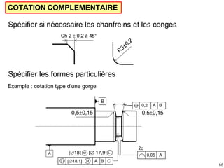 COTATION COMPLEMENTAIRE
Spécifier si nécessaire les chanfreins et les congés
Ch 2  0,2 à 45°
Spécifier les formes particulières
Exemple : cotation type d'une gorge
0,50,15
0,50,15
M
0,2 A B
2c
[18] [ 17,9] L
M
18,1] A B C
A
B
0,05 A
66
 