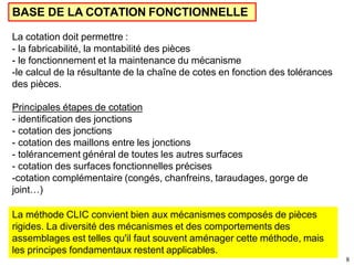 8
La cotation doit permettre :
- la fabricabilité, la montabilité des pièces
- le fonctionnement et la maintenance du mécanisme
-le calcul de la résultante de la chaîne de cotes en fonction des tolérances
des pièces.
Principales étapes de cotation
- identification des jonctions
- cotation des jonctions
- cotation des maillons entre les jonctions
- tolérancement général de toutes les autres surfaces
- cotation des surfaces fonctionnelles précises
-cotation complémentaire (congés, chanfreins, taraudages, gorge de
joint…)
BASE DE LA COTATION FONCTIONNELLE
La méthode CLIC convient bien aux mécanismes composés de pièces
rigides. La diversité des mécanismes et des comportements des
assemblages est telles qu'il faut souvent aménager cette méthode, mais
les principes fondamentaux restent applicables.
 