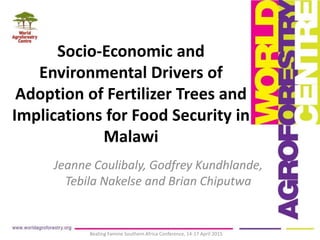 Socio-Economic and
Environmental Drivers of
Adoption of Fertilizer Trees and
Implications for Food Security in
Malawi
Jeanne Coulibaly, Godfrey Kundhlande,
Tebila Nakelse and Brian Chiputwa
Beating Famine Southern Africa Conference, 14-17 April 2015
 
