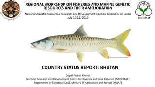 COUNTRY STATUS REPORT: BHUTAN
REGIONAL WORKSHOP ON FISHERIES AND MARINE GENETIC
RESOURCES AND THEIR AMELIORATION
National Aquatic Resources Research and Development Agency, Colombo, Sri Lanka
July 10-12, 2019
Gopal Prasad Khanal
National Research and Development Centre for Riverine and Lake Fisheries (NRDCR&LF)
Department of Livestock (DoL), Ministry of Agriculture and Forests (MoAF)
Fisheries Conservation Foundation
DoL-MoAF
 