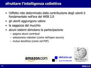sfruttare l’intelligenza collettiva l’effetto rete determinato dalla contribuzione degli utenti è fondamentale nell’era del WEB 2.0 gli utenti aggiungono valore la saggezza del mucchio alcuni sistemi stimolano la partecipazione pagano alcuni contributi selezionano volontari (come nell’open source) mutuo beneficio (come nel P2P) 