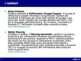 i relatori Alvise Fontana Direttore generale di  Softwareize  ( Gruppo Zoppas ). Si occupa di  offshoring  di progetti informatici con particolare indirizzo alle metodiche di eBusiness per conto delle aziende del gruppo e per alcuni altri clienti. Membro del consiglio direttivo del ClubTI, Club per le tecnologie dell'Informazione  del Triveneto. Consulente di strategia ICT nell'ambito di progetti della comunità europea.  www.softwareize.com Walter Macorig Fondatore e partner di  Macorig Associates , società di consulenza di direzione per l'innovazione d'impresa con particolare indirizzo all'innovazione del business. Supporta le PMI e i distretti produttivi del Veneto nei loro processi di cambiamento avvalendosi anche delle possibilità offerte dalle nuove tecnologie informatiche e multimediali. Precedentemente nella multinazionale della consulenza CSC si è occupato di processi CRM nell'industria della moda per conto di grandi firme. www.macorig.com 