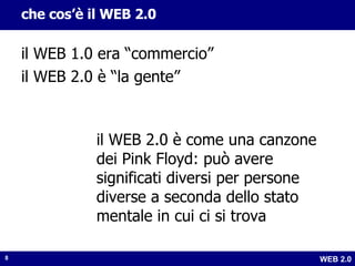 che cos’è il WEB 2.0 il WEB 1.0 era “commercio” il WEB 2.0 è “la gente” il WEB 2.0 è come una canzone dei Pink Floyd: può avere significati diversi per persone diverse a seconda dello stato mentale in cui ci si trova 