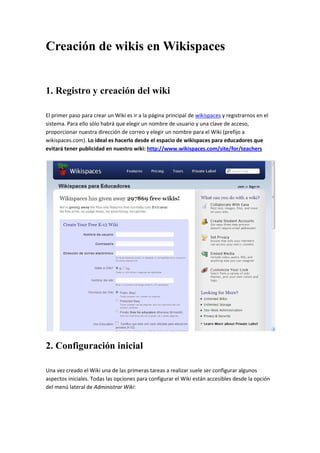 Creación de wikis en Wikispaces


1. Registro y creación del wiki

El primer paso para crear un Wiki es ir a la página principal de wikispaces y registrarnos en el
sistema. Para ello sólo habrá que elegir un nombre de usuario y una clave de acceso,
proporcionar nuestra dirección de correo y elegir un nombre para el Wiki (prefijo a
wikispaces.com). Lo ideal es hacerlo desde el espacio de wikispaces para educadores que
evitará tener publicidad en nuestro wiki: http://www.wikispaces.com/site/for/teachers




2. Configuración inicial

Una vez creado el Wiki una de las primeras tareas a realizar suele ser configurar algunos
aspectos iniciales. Todas las opciones para configurar el Wiki están accesibles desde la opción
del menú lateral de Administrar Wiki:
 