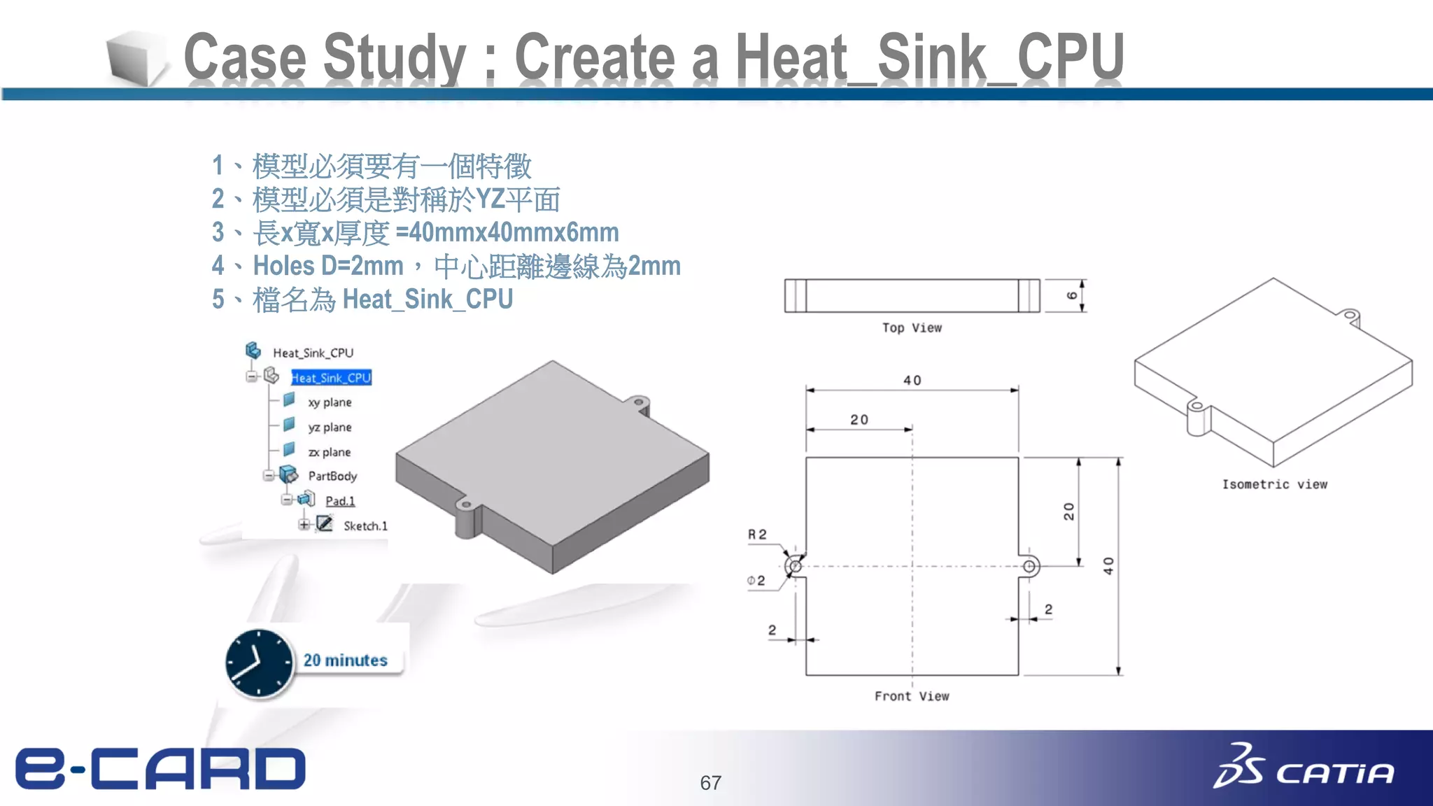 67
Case Study : Create a Heat_Sink_CPU
1、模型必須要有一個特徵
2、模型必須是對稱於YZ平面
3、長x寬x厚度 =40mmx40mmx6mm
4、Holes D=2mm，中心距離邊線為2mm
5、檔名為 Heat_Sink_CPU
 