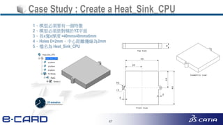 67
Case Study : Create a Heat_Sink_CPU
1、模型必須要有一個特徵
2、模型必須是對稱於YZ平面
3、長x寬x厚度 =40mmx40mmx6mm
4、Holes D=2mm，中心距離邊線為2mm
5、檔名為 Heat_Sink_CPU
 
