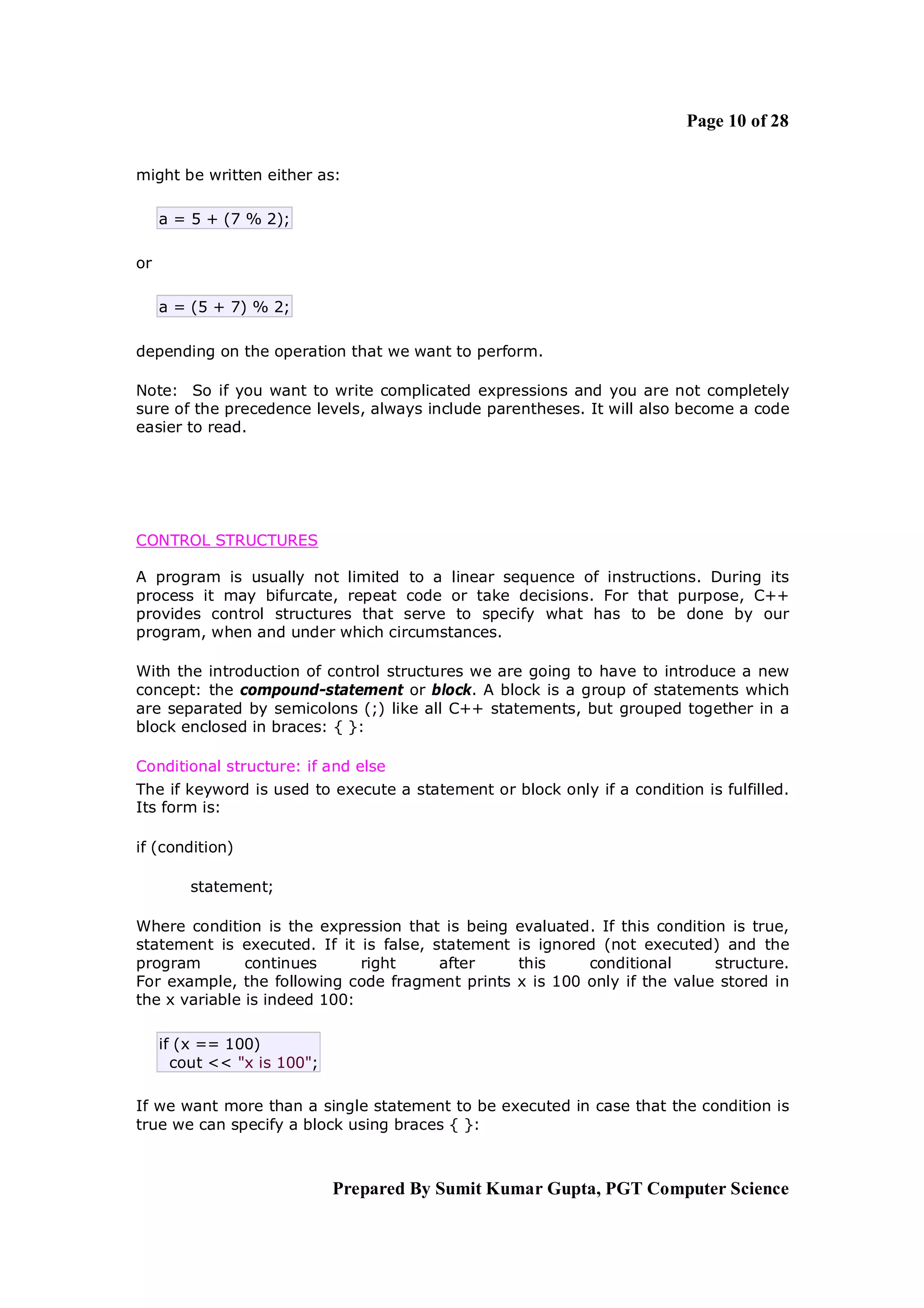 Page 10 of 28

might be written either as:

     a = 5 + (7 % 2);

or

     a = (5 + 7) % 2;

depending on the operation that we want to perform.

Note: So if you want to write complicated expressions and you are not completely
sure of the precedence levels, always include parentheses. It will also become a code
easier to read.




CONTROL STRUCTURES

A program is usually not limited to a linear sequence of instructions. During its
process it may bifurcate, repeat code or take decisions. For that purpose, C++
provides control structures that serve to specify what has to be done by our
program, when and under which circumstances.

With the introduction of control structures we are going to have to introduce a new
concept: the compound-statement or block. A block is a group of statements which
are separated by semicolons (;) like all C++ statements, but grouped together in a
block enclosed in braces: { }:

Conditional structure: if and else
The if keyword is used to execute a statement or block only if a condition is fulfilled.
Its form is:

if (condition)

         statement;

Where condition is the expression that is being    evaluated. If this condition is true,
statement is executed. If it is false, statement   is ignored (not executed) and the
program        continues      right     after      this     conditional       structure.
For example, the following code fragment prints    x is 100 only if the value stored in
the x variable is indeed 100:

     if (x == 100)
       cout << "x is 100";

If we want more than a single statement to be executed in case that the condition is
true we can specify a block using braces { }:



                             Prepared By Sumit Kumar Gupta, PGT Computer Science
 
