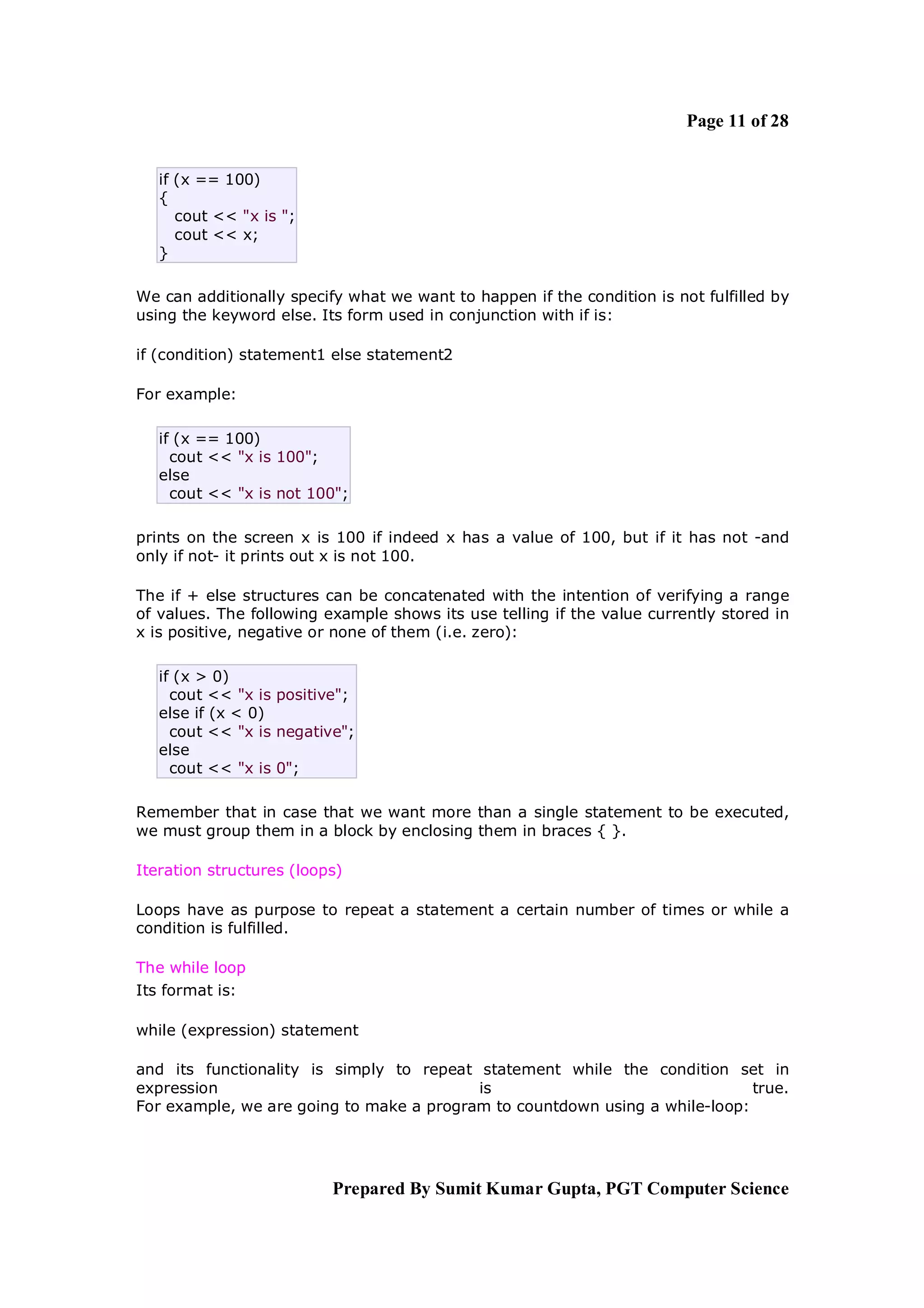 Page 11 of 28


   if (x == 100)
   {
      cout << "x is ";
      cout << x;
   }

We can additionally specify what we want to happen if the condition is not fulfilled by
using the keyword else. Its form used in conjunction with if is:

if (condition) statement1 else statement2

For example:

   if (x == 100)
     cout << "x is 100";
   else
     cout << "x is not 100";

prints on the screen x is 100 if indeed x has a value of 100, but if it has not -and
only if not- it prints out x is not 100.

The if + else structures can be concatenated with the intention of verifying a range
of values. The following example shows its use telling if the value currently stored in
x is positive, negative or none of them (i.e. zero):

   if (x > 0)
     cout << "x is positive";
   else if (x < 0)
     cout << "x is negative";
   else
     cout << "x is 0";

Remember that in case that we want more than a single statement to be executed,
we must group them in a block by enclosing them in braces { }.

Iteration structures (loops)

Loops have as purpose to repeat a statement a certain number of times or while a
condition is fulfilled.

The while loop
Its format is:

while (expression) statement

and its functionality is simply to repeat statement while the condition set in
expression                                is                                 true.
For example, we are going to make a program to countdown using a while-loop:




                          Prepared By Sumit Kumar Gupta, PGT Computer Science
 