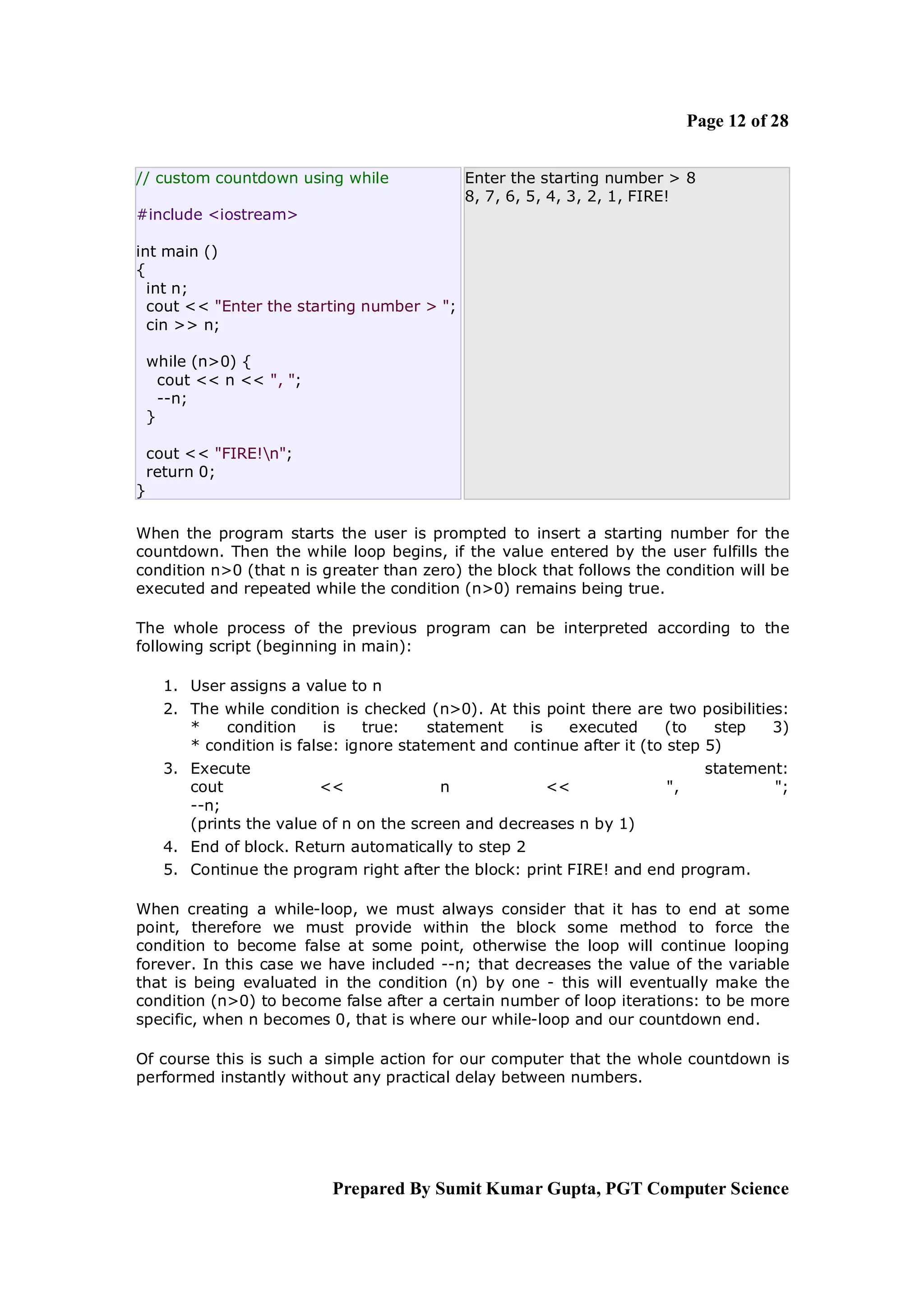 Page 12 of 28


// custom countdown using while              Enter the starting number > 8
                                             8, 7, 6, 5, 4, 3, 2, 1, FIRE!
#include <iostream>

int main ()
{
  int n;
  cout << "Enter the starting number > ";
  cin >> n;

    while (n>0) {
      cout << n << ", ";
      --n;
    }

    cout << "FIRE!n";
    return 0;
}

When the program starts the user is prompted to insert a starting number for the
countdown. Then the while loop begins, if the value entered by the user fulfills the
condition n>0 (that n is greater than zero) the block that follows the condition will be
executed and repeated while the condition (n>0) remains being true.

The whole process of the previous program can be interpreted according to the
following script (beginning in main):

      1. User assigns a value to n
      2. The while condition is checked (n>0). At this point there are two posibilities:
         *   condition      is   true:    statement   is   executed      (to    step  3)
         * condition is false: ignore statement and continue after it (to step 5)
      3. Execute                                                              statement:
         cout             <<               n            <<             ",             ";
         --n;
         (prints the value of n on the screen and decreases n by 1)
      4. End of block. Return automatically to step 2
      5. Continue the program right after the block: print FIRE! and end program.

When creating a while-loop, we must always consider that it has to end at some
point, therefore we must provide within the block some method to force the
condition to become false at some point, otherwise the loop will continue looping
forever. In this case we have included --n; that decreases the value of the variable
that is being evaluated in the condition (n) by one - this will eventually make the
condition (n>0) to become false after a certain number of loop iterations: to be more
specific, when n becomes 0, that is where our while-loop and our countdown end.

Of course this is such a simple action for our computer that the whole countdown is
performed instantly without any practical delay between numbers.




                            Prepared By Sumit Kumar Gupta, PGT Computer Science
 