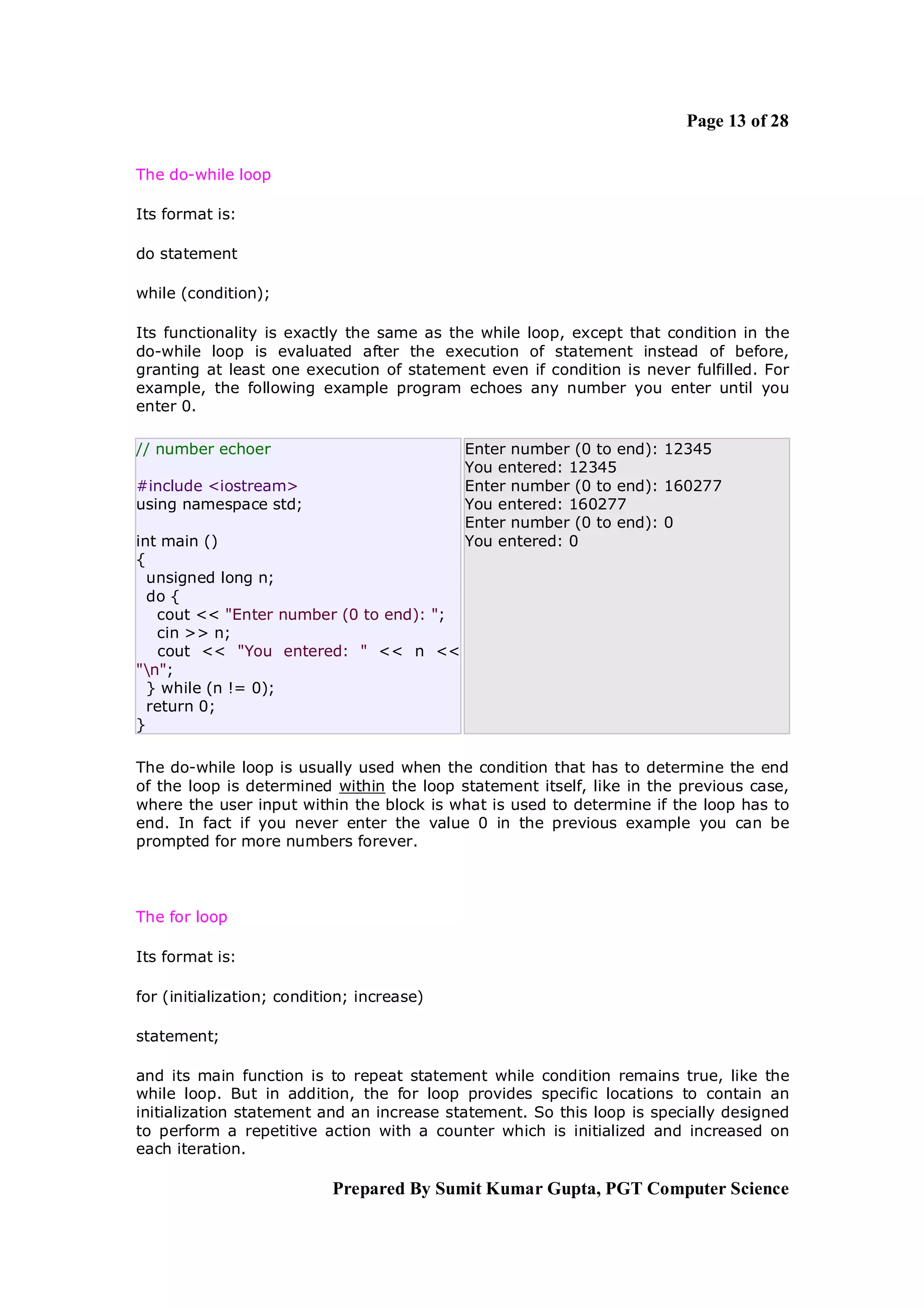 Page 13 of 28

The do-while loop

Its format is:

do statement

while (condition);

Its functionality is exactly the same as the while loop, except that condition in the
do-while loop is evaluated after the execution of statement instead of before,
granting at least one execution of statement even if condition is never fulfilled. For
example, the following example program echoes any number you enter until you
enter 0.

// number echoer                            Enter number (0 to end): 12345
                                            You entered: 12345
#include <iostream>                         Enter number (0 to end): 160277
using namespace std;                        You entered: 160277
                                            Enter number (0 to end): 0
int main ()                                 You entered: 0
{
  unsigned long n;
  do {
   cout << "Enter number (0 to end): ";
   cin >> n;
   cout << "You entered: " << n <<
"n";
  } while (n != 0);
  return 0;
}

The do-while loop is usually used when the condition that has to determine the end
of the loop is determined within the loop statement itself, like in the previous case,
where the user input within the block is what is used to determine if the loop has to
end. In fact if you never enter the value 0 in the previous example you can be
prompted for more numbers forever.



The for loop

Its format is:

for (initialization; condition; increase)

statement;

and its main function is to repeat statement while condition remains true, like the
while loop. But in addition, the for loop provides specific locations to contain an
initialization statement and an increase statement. So this loop is specially designed
to perform a repetitive action with a counter which is initialized and increased on
each iteration.

                            Prepared By Sumit Kumar Gupta, PGT Computer Science
 