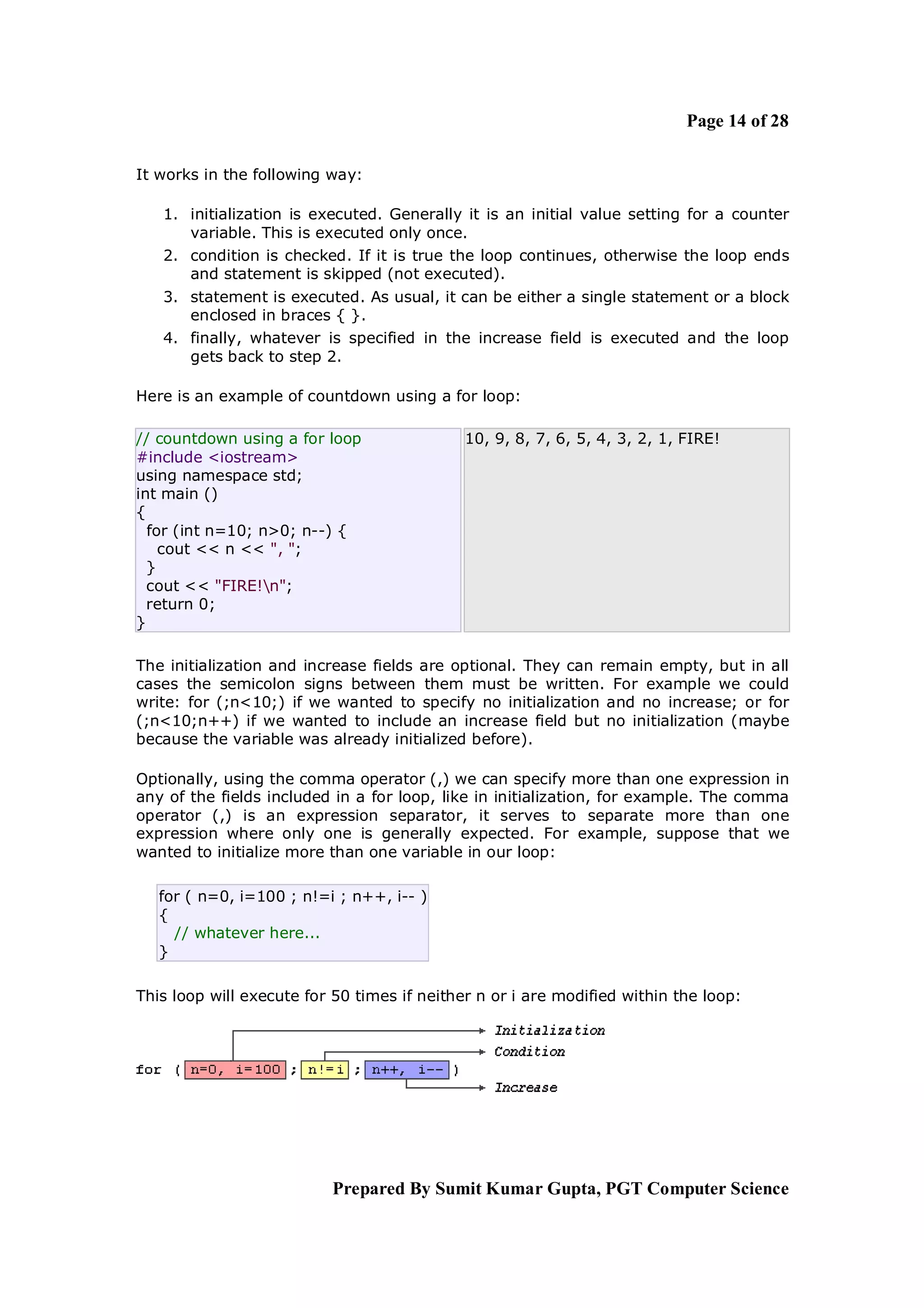Page 14 of 28

It works in the following way:

   1. initialization is executed. Generally it is an initial value setting for a counter
      variable. This is executed only once.
   2. condition is checked. If it is true the loop continues, otherwise the loop ends
      and statement is skipped (not executed).
   3. statement is executed. As usual, it can be either a single statement or a block
      enclosed in braces { }.
   4. finally, whatever is specified in the increase field is executed and the loop
      gets back to step 2.

Here is an example of countdown using a for loop:

// countdown using a for loop                10, 9, 8, 7, 6, 5, 4, 3, 2, 1, FIRE!
#include <iostream>
using namespace std;
int main ()
{
  for (int n=10; n>0; n--) {
    cout << n << ", ";
  }
  cout << "FIRE!n";
  return 0;
}

The initialization and increase fields are optional. They can remain empty, but in all
cases the semicolon signs between them must be written. For example we could
write: for (;n<10;) if we wanted to specify no initialization and no increase; or for
(;n<10;n++) if we wanted to include an increase field but no initialization (maybe
because the variable was already initialized before).

Optionally, using the comma operator (,) we can specify more than one expression in
any of the fields included in a for loop, like in initialization, for example. The comma
operator (,) is an expression separator, it serves to separate more than one
expression where only one is generally expected. For example, suppose that we
wanted to initialize more than one variable in our loop:

   for ( n=0, i=100 ; n!=i ; n++, i-- )
   {
     // whatever here...
   }

This loop will execute for 50 times if neither n or i are modified within the loop:




                          Prepared By Sumit Kumar Gupta, PGT Computer Science
 