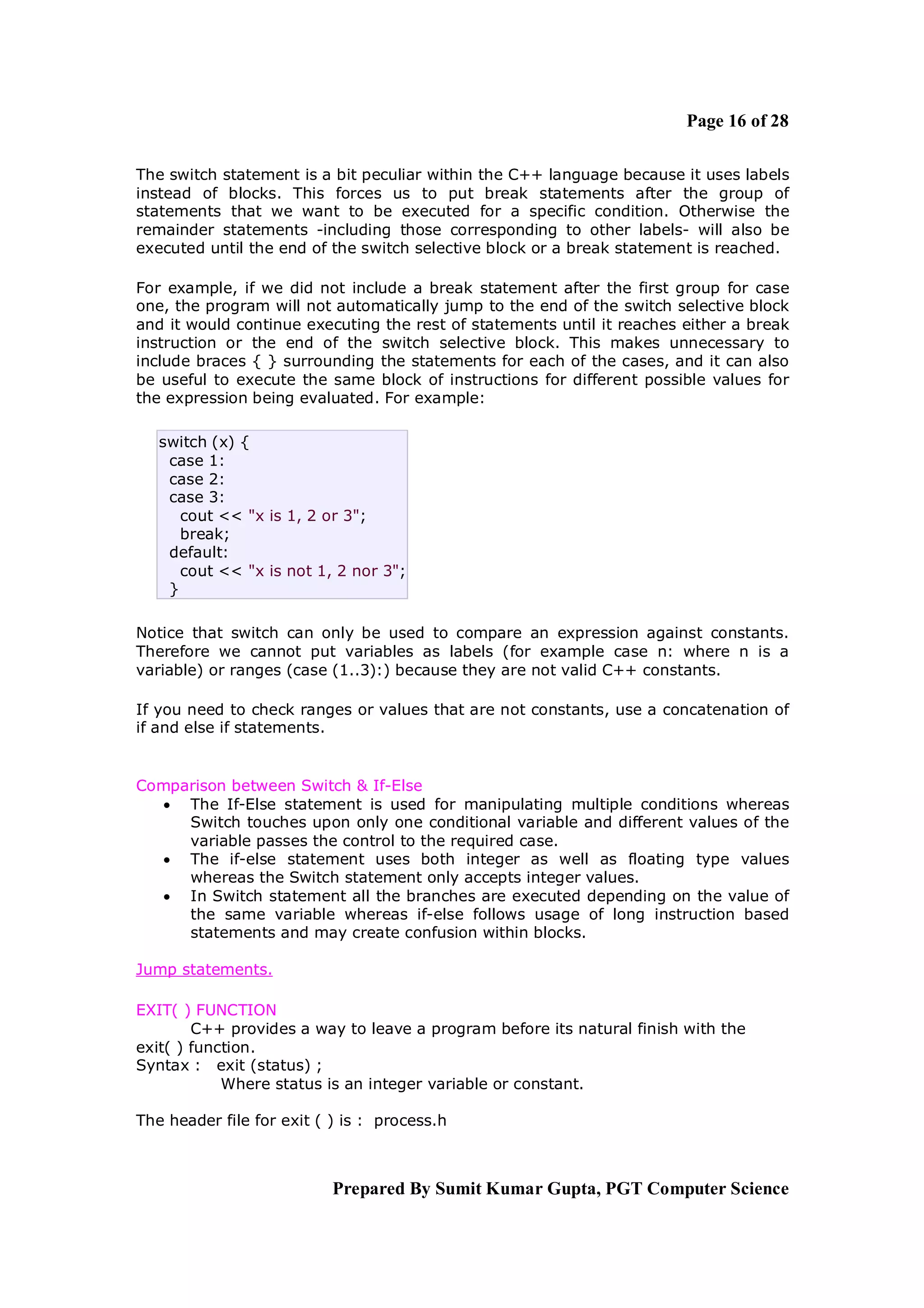 Page 16 of 28

The switch statement is a bit peculiar within the C++ language because it uses labels
instead of blocks. This forces us to put break statements after the group of
statements that we want to be executed for a specific condition. Otherwise the
remainder statements -including those corresponding to other labels- will also be
executed until the end of the switch selective block or a break statement is reached.

For example, if we did not include a break statement after the first group for case
one, the program will not automatically jump to the end of the switch selective block
and it would continue executing the rest of statements until it reaches either a break
instruction or the end of the switch selective block. This makes unnecessary to
include braces { } surrounding the statements for each of the cases, and it can also
be useful to execute the same block of instructions for different possible values for
the expression being evaluated. For example:

   switch (x) {
    case 1:
    case 2:
    case 3:
      cout << "x is 1, 2 or 3";
      break;
    default:
      cout << "x is not 1, 2 nor 3";
    }

Notice that switch can only be used to compare an expression against constants.
Therefore we cannot put variables as labels (for example case n: where n is a
variable) or ranges (case (1..3):) because they are not valid C++ constants.

If you need to check ranges or values that are not constants, use a concatenation of
if and else if statements.


Comparison between Switch & If-Else
   The If-Else statement is used for manipulating multiple conditions whereas
     Switch touches upon only one conditional variable and different values of the
     variable passes the control to the required case.
   The if-else statement uses both integer as well as floating type values
     whereas the Switch statement only accepts integer values.
   In Switch statement all the branches are executed depending on the value of
     the same variable whereas if-else follows usage of long instruction based
     statements and may create confusion within blocks.

Jump statements.

EXIT( ) FUNCTION
        C++ provides a way to leave a program before its natural finish with the
exit( ) function.
Syntax : exit (status) ;
            Where status is an integer variable or constant.

The header file for exit ( ) is : process.h



                           Prepared By Sumit Kumar Gupta, PGT Computer Science
 