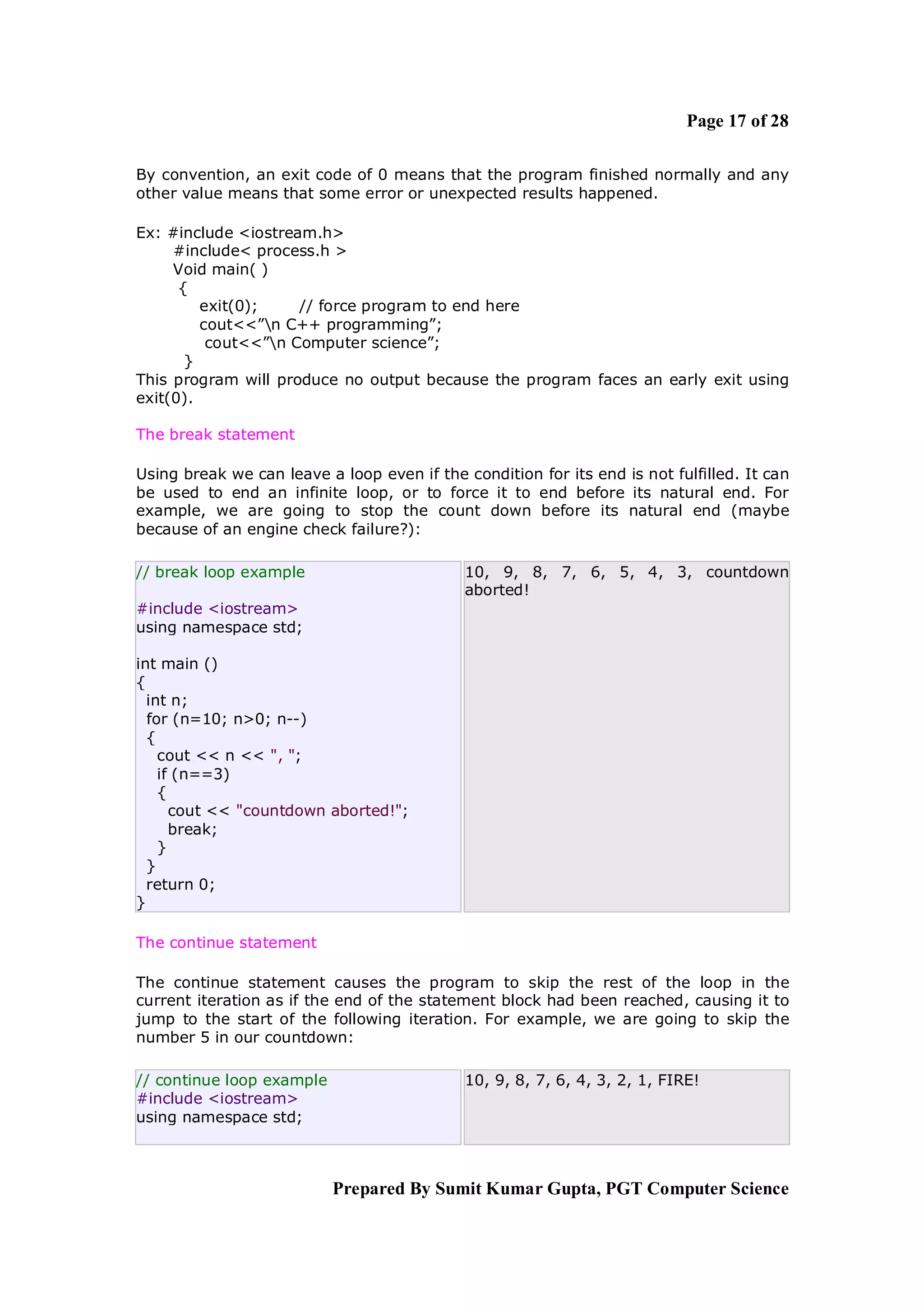 Page 17 of 28

By convention, an exit code of 0 means that the program finished normally and any
other value means that some error or unexpected results happened.

Ex: #include <iostream.h>
     #include< process.h >
     Void main( )
      {
         exit(0);    // force program to end here
         cout<<”n C++ programming”;
          cout<<”n Computer science”;
       }
This program will produce no output because the program faces an early exit using
exit(0).

The break statement

Using break we can leave a loop even if the condition for its end is not fulfilled. It can
be used to end an infinite loop, or to force it to end before its natural end. For
example, we are going to stop the count down before its natural end (maybe
because of an engine check failure?):

// break loop example                        10, 9, 8, 7, 6, 5, 4, 3, countdown
                                             aborted!
#include <iostream>
using namespace std;

int main ()
{
  int n;
  for (n=10; n>0; n--)
  {
    cout << n << ", ";
    if (n==3)
    {
      cout << "countdown aborted!";
      break;
    }
  }
  return 0;
}

The continue statement

The continue statement causes the program to skip the rest of the loop in the
current iteration as if the end of the statement block had been reached, causing it to
jump to the start of the following iteration. For example, we are going to skip the
number 5 in our countdown:

// continue loop example                     10, 9, 8, 7, 6, 4, 3, 2, 1, FIRE!
#include <iostream>
using namespace std;



                           Prepared By Sumit Kumar Gupta, PGT Computer Science
 