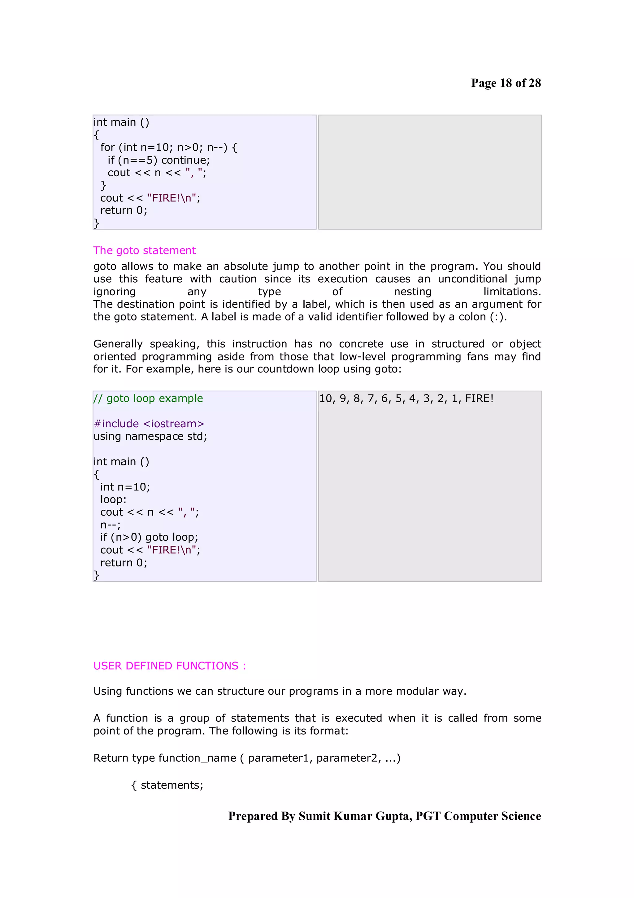 Page 18 of 28


int main ()
{
  for (int n=10; n>0; n--) {
    if (n==5) continue;
    cout << n << ", ";
  }
  cout << "FIRE!n";
  return 0;
}

The goto statement
goto allows to make an absolute jump to another point in the program. You should
use this feature with caution since its execution causes an unconditional jump
ignoring         any             type          of           nesting          limitations.
The destination point is identified by a label, which is then used as an argument for
the goto statement. A label is made of a valid identifier followed by a colon (:).

Generally speaking, this instruction has no concrete use in structured or object
oriented programming aside from those that low-level programming fans may find
for it. For example, here is our countdown loop using goto:

// goto loop example                        10, 9, 8, 7, 6, 5, 4, 3, 2, 1, FIRE!

#include <iostream>
using namespace std;

int main ()
{
  int n=10;
  loop:
  cout << n << ", ";
  n--;
  if (n>0) goto loop;
  cout << "FIRE!n";
  return 0;
}




USER DEFINED FUNCTIONS :

Using functions we can structure our programs in a more modular way.

A function is a group of statements that is executed when it is called from some
point of the program. The following is its format:

Return type function_name ( parameter1, parameter2, ...)

       { statements;

                          Prepared By Sumit Kumar Gupta, PGT Computer Science
 