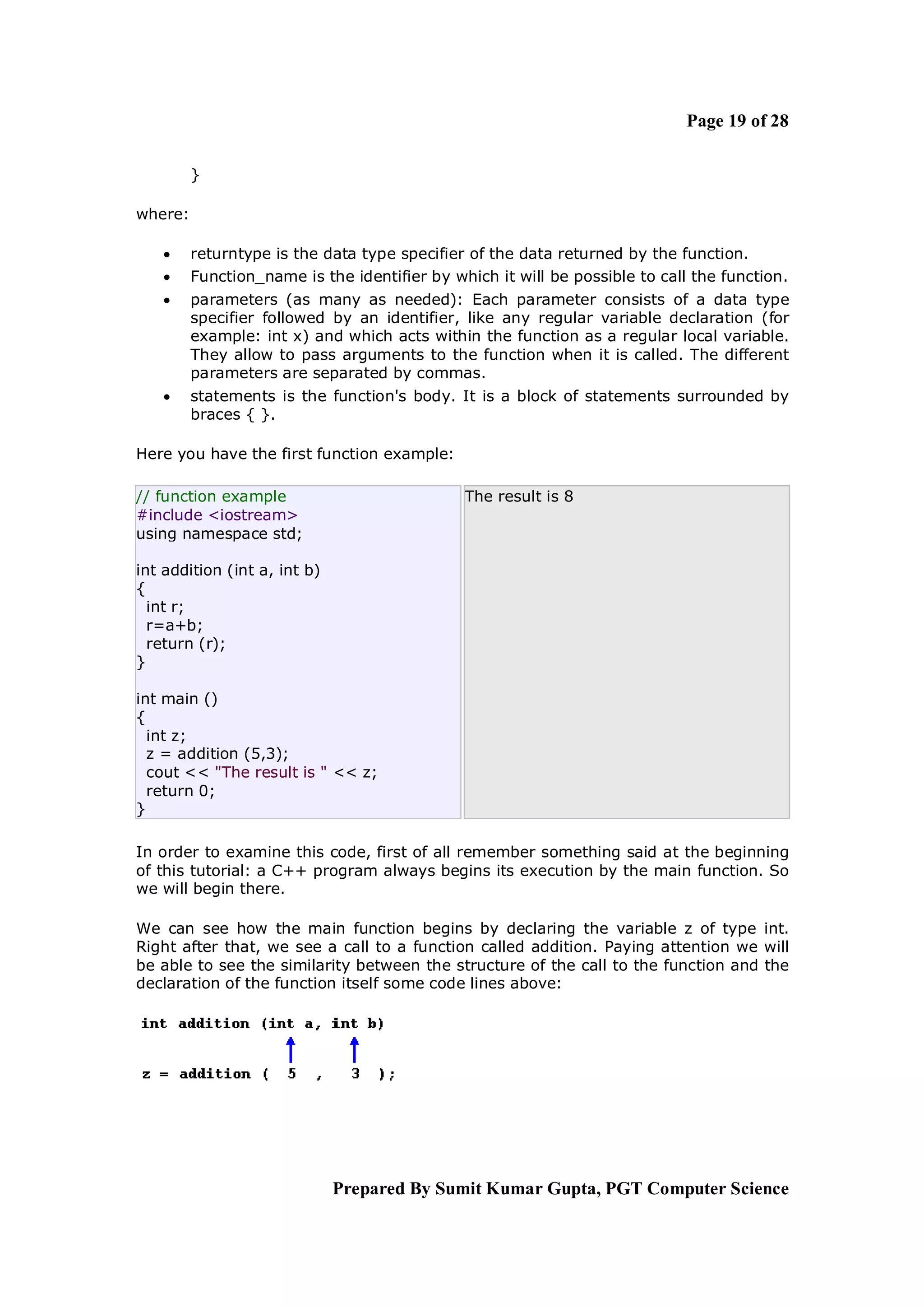 Page 19 of 28

         }

where:

        returntype is the data type specifier of the data returned by the function.
        Function_name is the identifier by which it will be possible to call the function.
        parameters (as many as needed): Each parameter consists of a data type
         specifier followed by an identifier, like any regular variable declaration (for
         example: int x) and which acts within the function as a regular local variable.
         They allow to pass arguments to the function when it is called. The different
         parameters are separated by commas.
        statements is the function's body. It is a block of statements surrounded by
         braces { }.

Here you have the first function example:

// function example                           The result is 8
#include <iostream>
using namespace std;

int addition (int a, int b)
{
  int r;
  r=a+b;
  return (r);
}

int main ()
{
  int z;
  z = addition (5,3);
  cout << "The result is " << z;
  return 0;
}

In order to examine this code, first of all remember something said at the beginning
of this tutorial: a C++ program always begins its execution by the main function. So
we will begin there.

We can see how the main function begins by declaring the variable z of type int.
Right after that, we see a call to a function called addition. Paying attention we will
be able to see the similarity between the structure of the call to the function and the
declaration of the function itself some code lines above:




                              Prepared By Sumit Kumar Gupta, PGT Computer Science
 