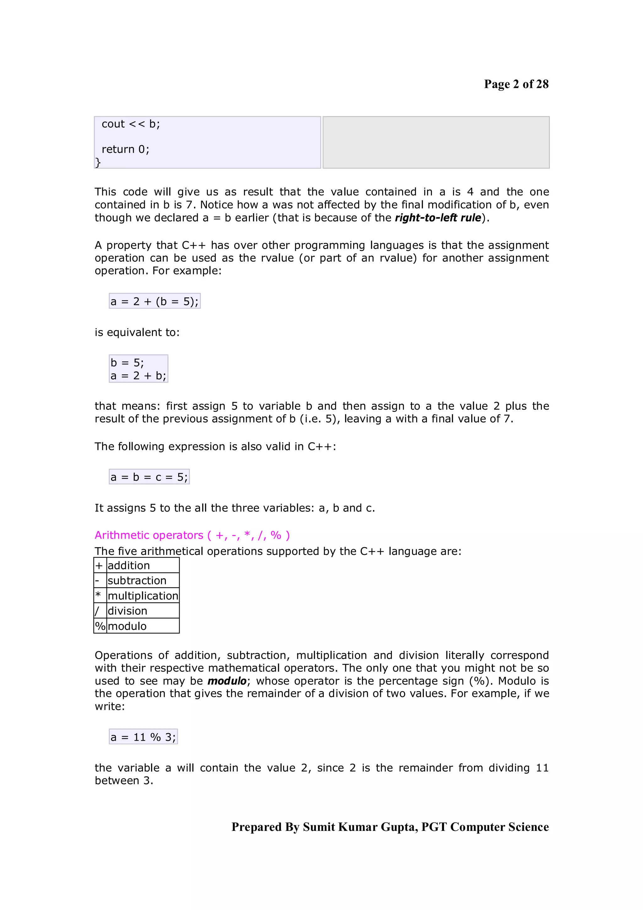 Page 2 of 28


    cout << b;

    return 0;
}

This code will give us as result that the value contained in a is 4 and the one
contained in b is 7. Notice how a was not affected by the final modification of b, even
though we declared a = b earlier (that is because of the right-to-left rule).

A property that C++ has over other programming languages is that the assignment
operation can be used as the rvalue (or part of an rvalue) for another assignment
operation. For example:

     a = 2 + (b = 5);

is equivalent to:

     b = 5;
     a = 2 + b;

that means: first assign 5 to variable b and then assign to a the value 2 plus the
result of the previous assignment of b (i.e. 5), leaving a with a final value of 7.

The following expression is also valid in C++:

     a = b = c = 5;

It assigns 5 to the all the three variables: a, b and c.

Arithmetic operators ( +, -, *, /, % )
The five arithmetical operations supported by the C++ language are:
+ addition
- subtraction
* multiplication
/ division
% modulo

Operations of addition, subtraction, multiplication and division literally correspond
with their respective mathematical operators. The only one that you might not be so
used to see may be modulo; whose operator is the percentage sign (%). Modulo is
the operation that gives the remainder of a division of two values. For example, if we
write:

     a = 11 % 3;

the variable a will contain the value 2, since 2 is the remainder from dividing 11
between 3.



                           Prepared By Sumit Kumar Gupta, PGT Computer Science
 