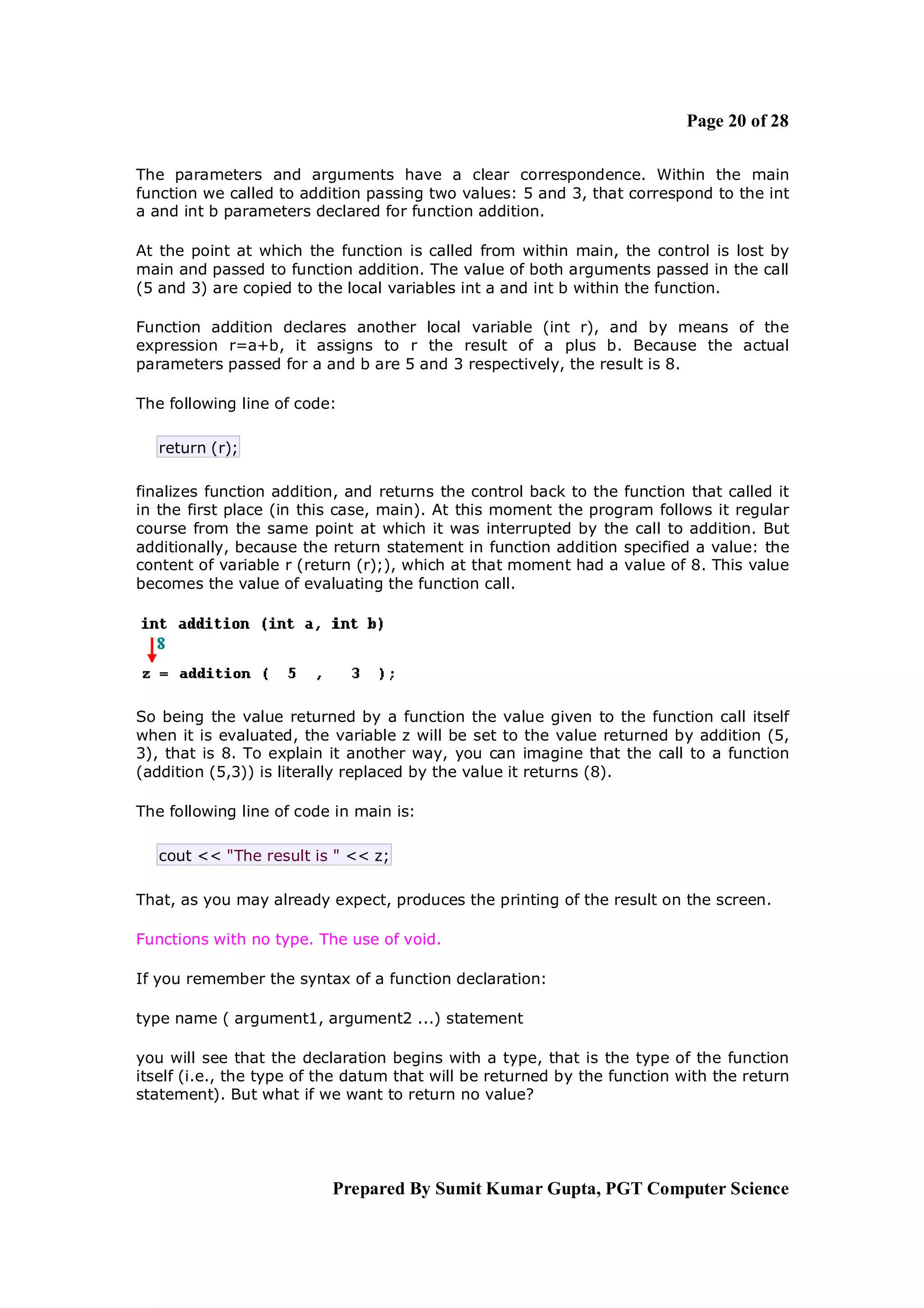 Page 20 of 28

The parameters and arguments have a clear correspondence. Within the main
function we called to addition passing two values: 5 and 3, that correspond to the int
a and int b parameters declared for function addition.

At the point at which the function is called from within main, the control is lost by
main and passed to function addition. The value of both arguments passed in the call
(5 and 3) are copied to the local variables int a and int b within the function.

Function addition declares another local variable (int r), and by means of the
expression r=a+b, it assigns to r the result of a plus b. Because the actual
parameters passed for a and b are 5 and 3 respectively, the result is 8.

The following line of code:

   return (r);

finalizes function addition, and returns the control back to the function that called it
in the first place (in this case, main). At this moment the program follows it regular
course from the same point at which it was interrupted by the call to addition. But
additionally, because the return statement in function addition specified a value: the
content of variable r (return (r);), which at that moment had a value of 8. This value
becomes the value of evaluating the function call.




So being the value returned by a function the value given to the function call itself
when it is evaluated, the variable z will be set to the value returned by addition (5,
3), that is 8. To explain it another way, you can imagine that the call to a function
(addition (5,3)) is literally replaced by the value it returns (8).

The following line of code in main is:

   cout << "The result is " << z;

That, as you may already expect, produces the printing of the result on the screen.

Functions with no type. The use of void.

If you remember the syntax of a function declaration:

type name ( argument1, argument2 ...) statement

you will see that the declaration begins with a type, that is the type of the function
itself (i.e., the type of the datum that will be returned by the function with the return
statement). But what if we want to return no value?




                          Prepared By Sumit Kumar Gupta, PGT Computer Science
 
