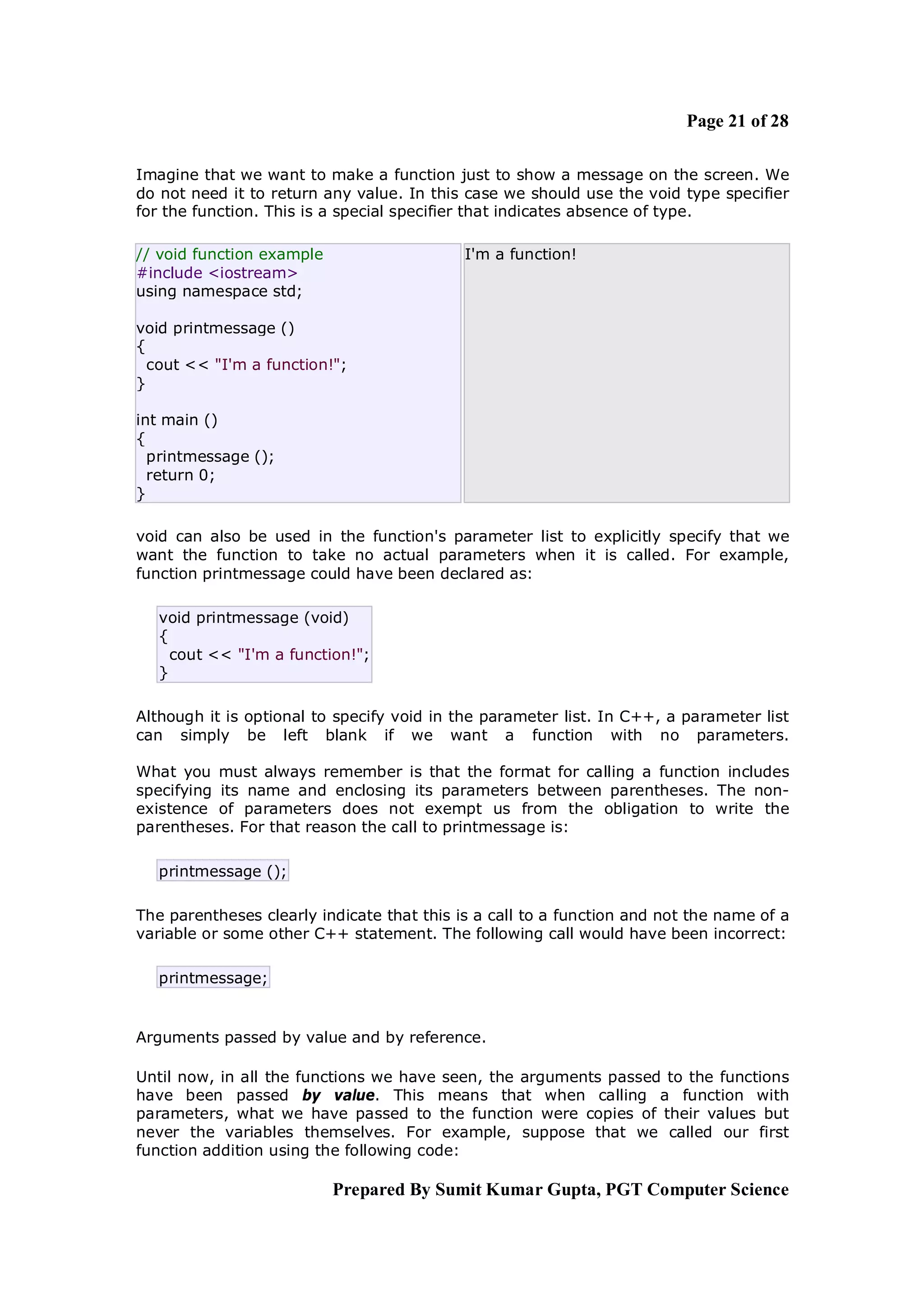 Page 21 of 28

Imagine that we want to make a function just to show a message on the screen. We
do not need it to return any value. In this case we should use the void type specifier
for the function. This is a special specifier that indicates absence of type.

// void function example                    I'm a function!
#include <iostream>
using namespace std;

void printmessage ()
{
  cout << "I'm a function!";
}

int main ()
{
  printmessage ();
  return 0;
}

void can also be used in the function's parameter list to explicitly specify that we
want the function to take no actual parameters when it is called. For example,
function printmessage could have been declared as:

   void printmessage (void)
   {
     cout << "I'm a function!";
   }

Although it is optional to specify void in the parameter list. In C++, a parameter list
can simply be left blank if we want a function with no parameters.

What you must always remember is that the format for calling a function includes
specifying its name and enclosing its parameters between parentheses. The non-
existence of parameters does not exempt us from the obligation to write the
parentheses. For that reason the call to printmessage is:

   printmessage ();

The parentheses clearly indicate that this is a call to a function and not the name of a
variable or some other C++ statement. The following call would have been incorrect:

   printmessage;


Arguments passed by value and by reference.

Until now, in all the functions we have seen, the arguments passed to the functions
have been passed by value. This means that when calling a function with
parameters, what we have passed to the function were copies of their values but
never the variables themselves. For example, suppose that we called our first
function addition using the following code:

                           Prepared By Sumit Kumar Gupta, PGT Computer Science
 