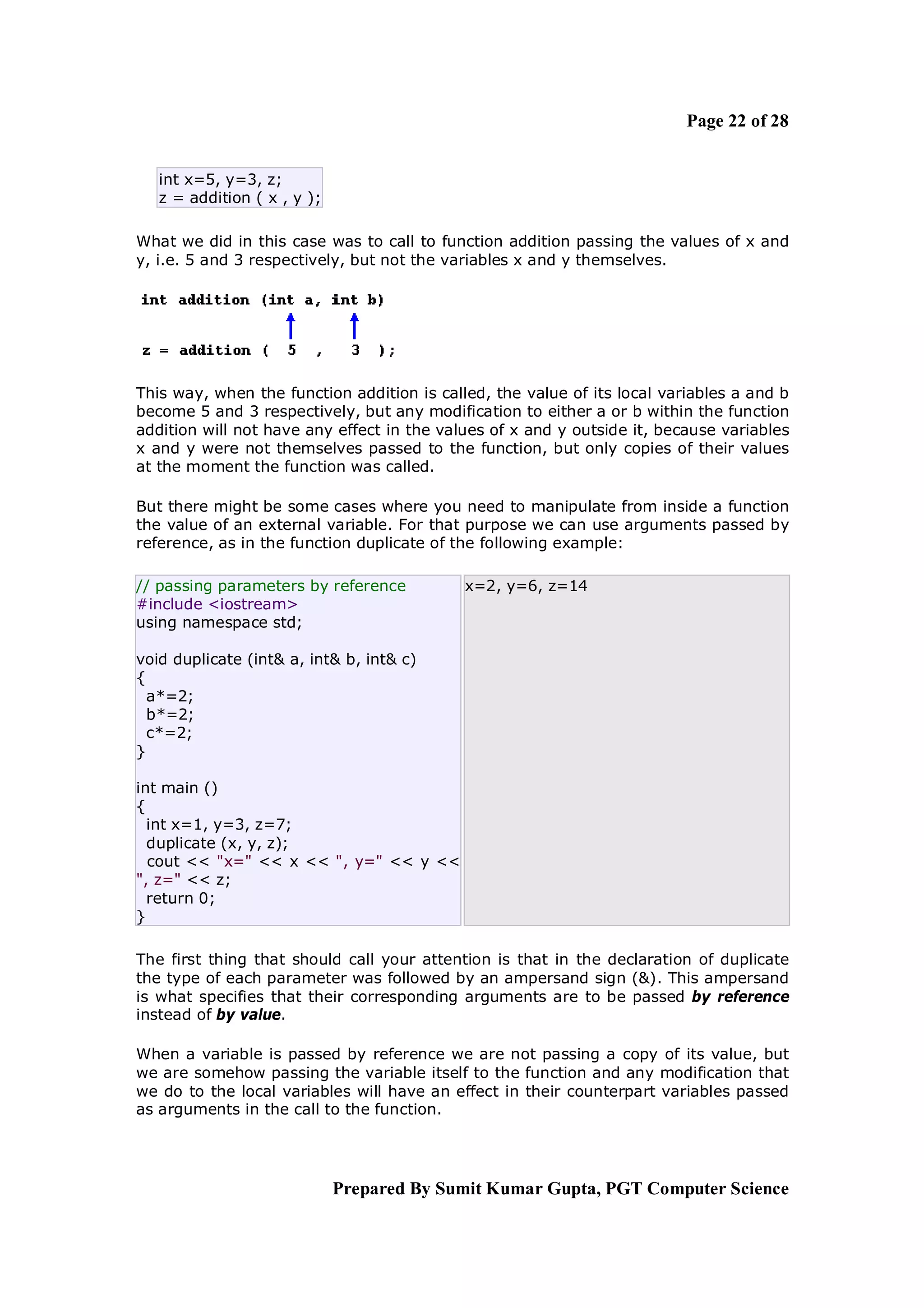 Page 22 of 28


   int x=5, y=3, z;
   z = addition ( x , y );

What we did in this case was to call to function addition passing the values of x and
y, i.e. 5 and 3 respectively, but not the variables x and y themselves.




This way, when the function addition is called, the value of its local variables a and b
become 5 and 3 respectively, but any modification to either a or b within the function
addition will not have any effect in the values of x and y outside it, because variables
x and y were not themselves passed to the function, but only copies of their values
at the moment the function was called.

But there might be some cases where you need to manipulate from inside a function
the value of an external variable. For that purpose we can use arguments passed by
reference, as in the function duplicate of the following example:

// passing parameters by reference          x=2, y=6, z=14
#include <iostream>
using namespace std;

void duplicate (int& a, int& b, int& c)
{
  a*=2;
  b*=2;
  c*=2;
}

int main ()
{
  int x=1, y=3, z=7;
  duplicate (x, y, z);
  cout << "x=" << x << ", y=" << y <<
", z=" << z;
  return 0;
}

The first thing that should call your attention is that in the declaration of duplicate
the type of each parameter was followed by an ampersand sign (&). This ampersand
is what specifies that their corresponding arguments are to be passed by reference
instead of by value.

When a variable is passed by reference we are not passing a copy of its value, but
we are somehow passing the variable itself to the function and any modification that
we do to the local variables will have an effect in their counterpart variables passed
as arguments in the call to the function.




                             Prepared By Sumit Kumar Gupta, PGT Computer Science
 