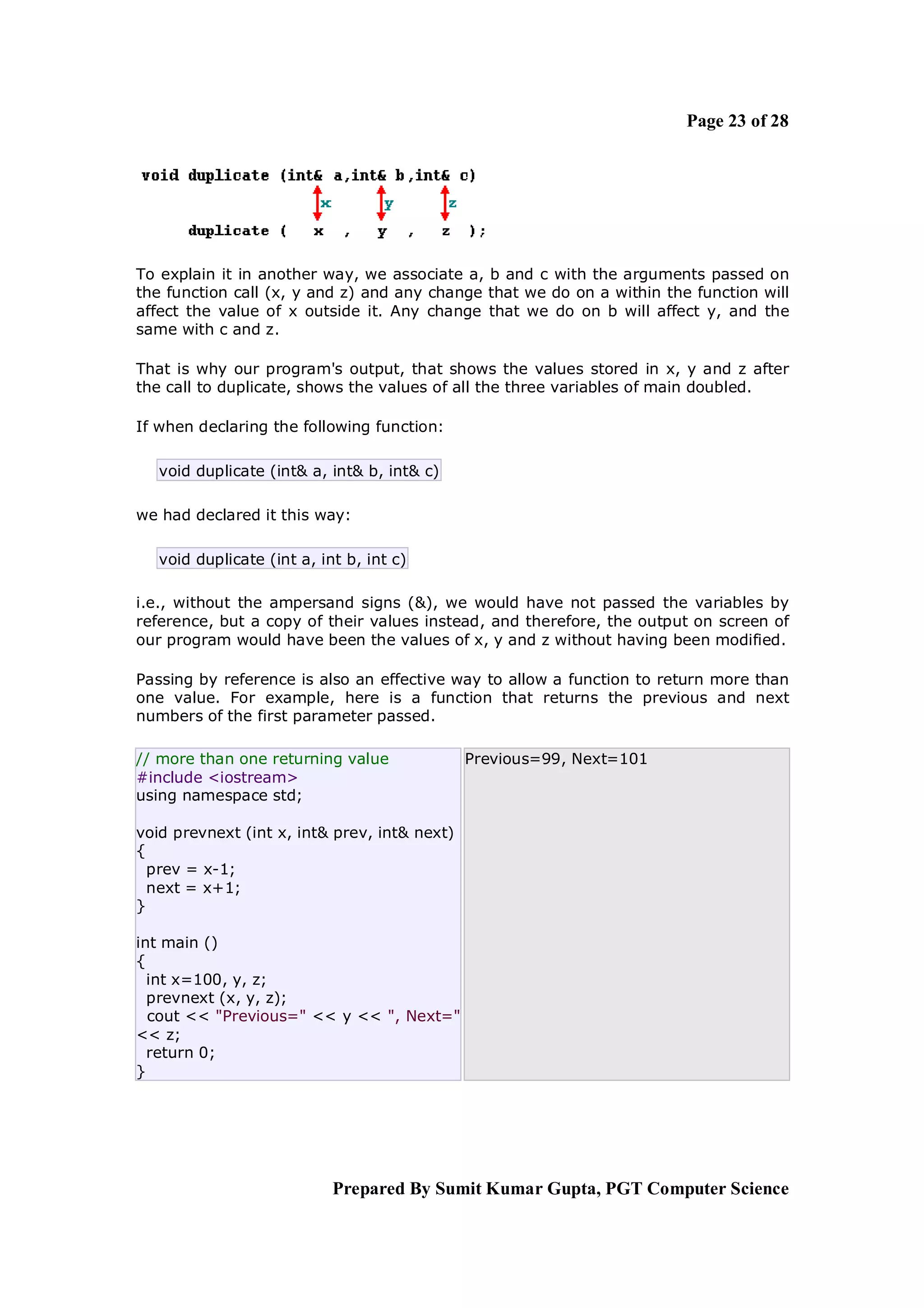 Page 23 of 28




To explain it in another way, we associate a, b and c with the arguments passed on
the function call (x, y and z) and any change that we do on a within the function will
affect the value of x outside it. Any change that we do on b will affect y, and the
same with c and z.

That is why our program's output, that shows the values stored in x, y and z after
the call to duplicate, shows the values of all the three variables of main doubled.

If when declaring the following function:

   void duplicate (int& a, int& b, int& c)

we had declared it this way:

   void duplicate (int a, int b, int c)

i.e., without the ampersand signs (&), we would have not passed the variables by
reference, but a copy of their values instead, and therefore, the output on screen of
our program would have been the values of x, y and z without having been modified.

Passing by reference is also an effective way to allow a function to return more than
one value. For example, here is a function that returns the previous and next
numbers of the first parameter passed.

// more than one returning value              Previous=99, Next=101
#include <iostream>
using namespace std;

void prevnext (int x, int& prev, int& next)
{
  prev = x-1;
  next = x+1;
}

int main ()
{
  int x=100, y, z;
  prevnext (x, y, z);
  cout << "Previous=" << y << ", Next="
<< z;
  return 0;
}




                            Prepared By Sumit Kumar Gupta, PGT Computer Science
 