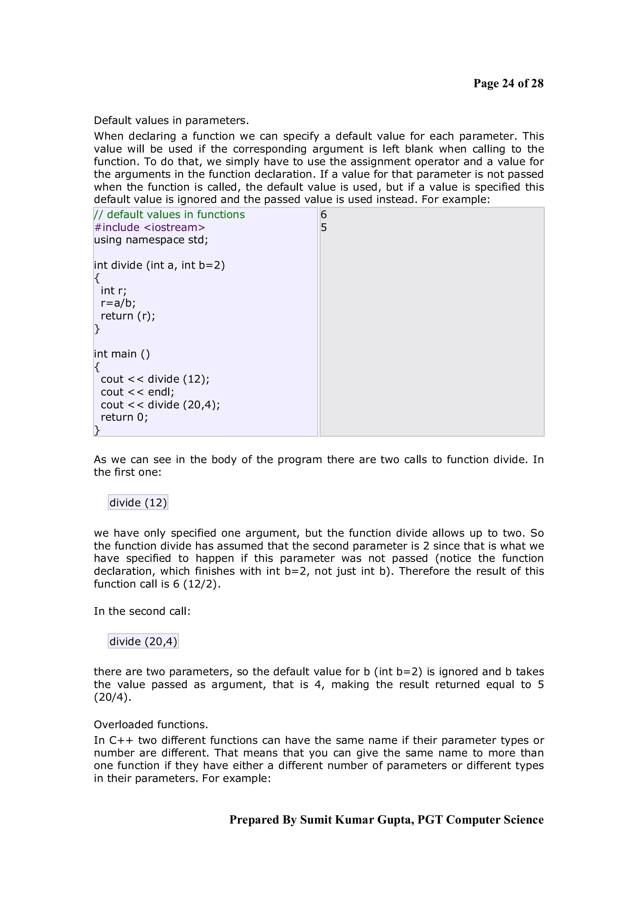 Page 24 of 28

Default values in parameters.
When declaring a function we can specify a default value for each parameter. This
value will be used if the corresponding argument is left blank when calling to the
function. To do that, we simply have to use the assignment operator and a value for
the arguments in the function declaration. If a value for that parameter is not passed
when the function is called, the default value is used, but if a value is specified this
default value is ignored and the passed value is used instead. For example:
// default values in functions             6
#include <iostream>                        5
using namespace std;

int divide (int a, int b=2)
{
  int r;
  r=a/b;
  return (r);
}

int main ()
{
  cout << divide (12);
  cout << endl;
  cout << divide (20,4);
  return 0;
}

As we can see in the body of the program there are two calls to function divide. In
the first one:

   divide (12)

we have only specified one argument, but the function divide allows up to two. So
the function divide has assumed that the second parameter is 2 since that is what we
have specified to happen if this parameter was not passed (notice the function
declaration, which finishes with int b=2, not just int b). Therefore the result of this
function call is 6 (12/2).

In the second call:

   divide (20,4)

there are two parameters, so the default value for b (int b=2) is ignored and b takes
the value passed as argument, that is 4, making the result returned equal to 5
(20/4).

Overloaded functions.
In C++ two different functions can have the same name if their parameter types or
number are different. That means that you can give the same name to more than
one function if they have either a different number of parameters or different types
in their parameters. For example:


                              Prepared By Sumit Kumar Gupta, PGT Computer Science
 