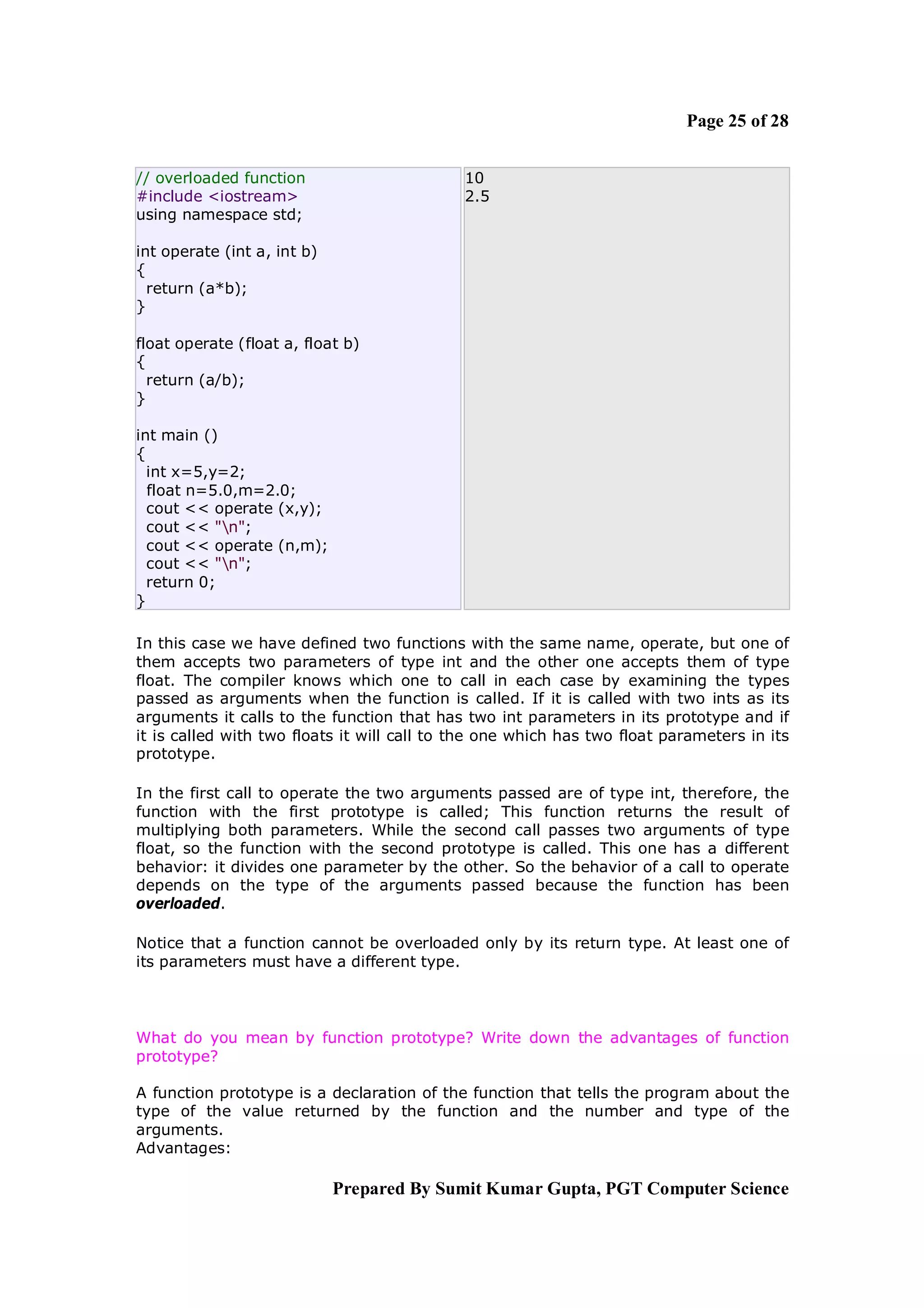 Page 25 of 28


// overloaded function                       10
#include <iostream>                          2.5
using namespace std;

int operate (int a, int b)
{
  return (a*b);
}

float operate (float a, float b)
{
  return (a/b);
}

int main ()
{
  int x=5,y=2;
  float n=5.0,m=2.0;
  cout << operate (x,y);
  cout << "n";
  cout << operate (n,m);
  cout << "n";
  return 0;
}

In this case we have defined two functions with the same name, operate, but one of
them accepts two parameters of type int and the other one accepts them of type
float. The compiler knows which one to call in each case by examining the types
passed as arguments when the function is called. If it is called with two ints as its
arguments it calls to the function that has two int parameters in its prototype and if
it is called with two floats it will call to the one which has two float parameters in its
prototype.

In the first call to operate the two arguments passed are of type int, therefore, the
function with the first prototype is called; This function returns the result of
multiplying both parameters. While the second call passes two arguments of type
float, so the function with the second prototype is called. This one has a different
behavior: it divides one parameter by the other. So the behavior of a call to operate
depends on the type of the arguments passed because the function has been
overloaded.

Notice that a function cannot be overloaded only by its return type. At least one of
its parameters must have a different type.



What do you mean by function prototype? Write down the advantages of function
prototype?

A function prototype is a declaration of the function that tells the program about the
type of the value returned by the function and the number and type of the
arguments.
Advantages:

                             Prepared By Sumit Kumar Gupta, PGT Computer Science
 