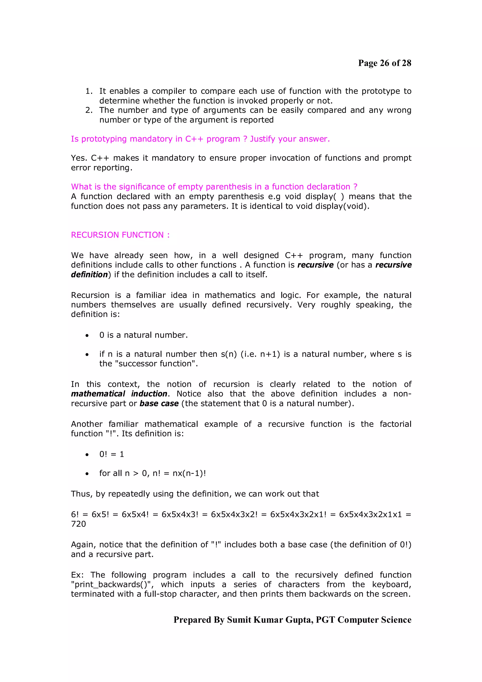 Page 26 of 28

   1. It enables a compiler to compare each use of function with the prototype to
      determine whether the function is invoked properly or not.
   2. The number and type of arguments can be easily compared and any wrong
      number or type of the argument is reported

Is prototyping mandatory in C++ program ? Justify your answer.

Yes. C++ makes it mandatory to ensure proper invocation of functions and prompt
error reporting.

What is the significance of empty parenthesis in a function declaration ?
A function declared with an empty parenthesis e.g void display( ) means that the
function does not pass any parameters. It is identical to void display(void).


RECURSION FUNCTION :

We have already seen how, in a well designed C++ program, many function
definitions include calls to other functions . A function is recursive (or has a recursive
definition) if the definition includes a call to itself.

Recursion is a familiar idea in mathematics and logic. For example, the natural
numbers themselves are usually defined recursively. Very roughly speaking, the
definition is:

      0 is a natural number.

      if n is a natural number then s(n) (i.e. n+1) is a natural number, where s is
       the "successor function".

In this context, the notion of recursion is clearly related to the notion of
mathematical induction. Notice also that the above definition includes a non-
recursive part or base case (the statement that 0 is a natural number).

Another familiar mathematical example of a recursive function is the factorial
function "!". Its definition is:

      0! = 1

      for all n > 0, n! = nx(n-1)!

Thus, by repeatedly using the definition, we can work out that

6! = 6x5! = 6x5x4! = 6x5x4x3! = 6x5x4x3x2! = 6x5x4x3x2x1! = 6x5x4x3x2x1x1 =
720

Again, notice that the definition of "!" includes both a base case (the definition of 0!)
and a recursive part.

Ex: The following program includes a call to the recursively defined function
"print_backwards()", which inputs a series of characters from the keyboard,
terminated with a full-stop character, and then prints them backwards on the screen.


                           Prepared By Sumit Kumar Gupta, PGT Computer Science
 