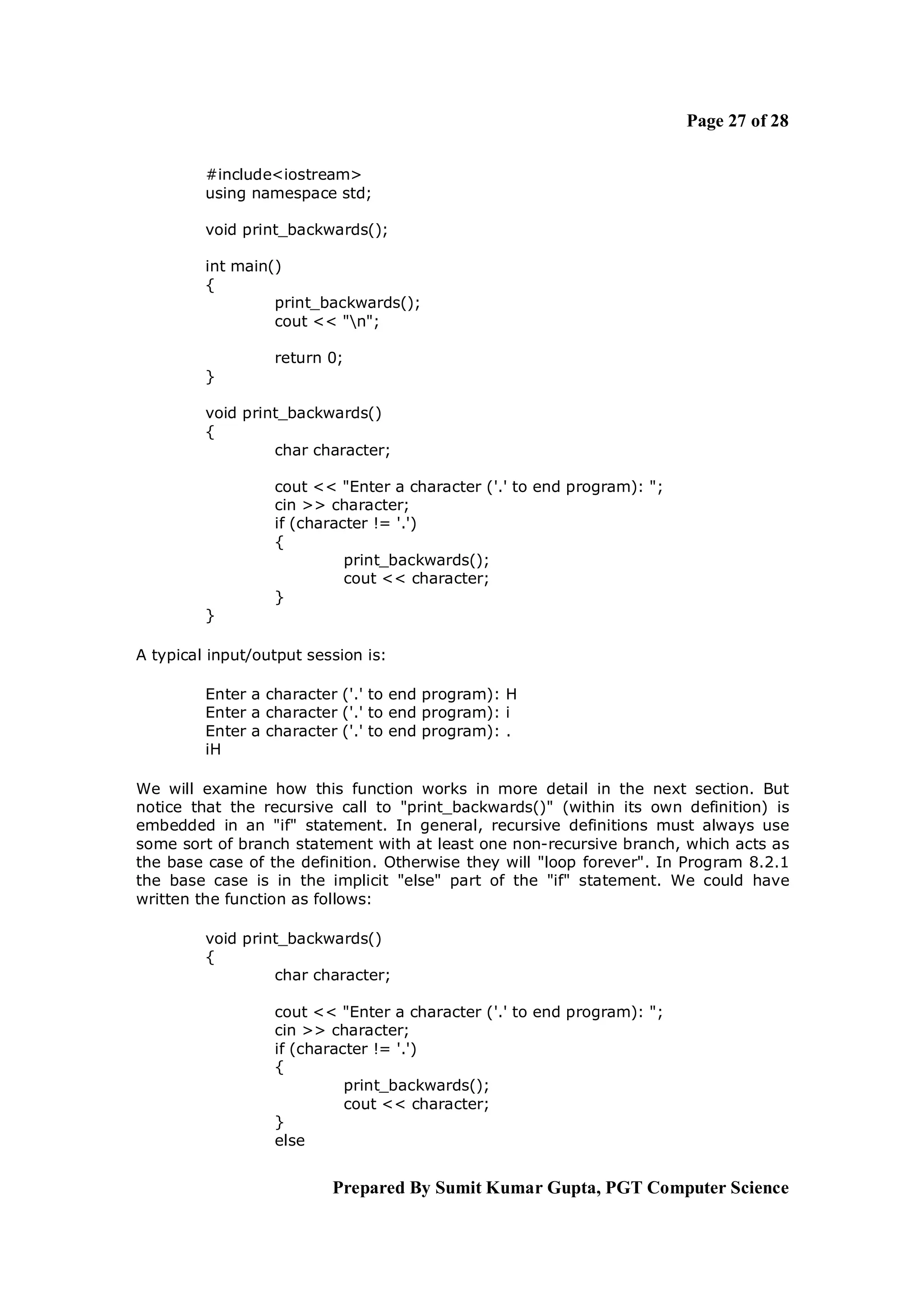 Page 27 of 28

         #include<iostream>
         using namespace std;

         void print_backwards();

         int main()
         {
                  print_backwards();
                  cout << "n";

                  return 0;
         }

         void print_backwards()
         {
                  char character;

                  cout << "Enter a character ('.' to end program): ";
                  cin >> character;
                  if (character != '.')
                  {
                            print_backwards();
                            cout << character;
                  }
         }

A typical input/output session is:

         Enter a character ('.' to end program): H
         Enter a character ('.' to end program): i
         Enter a character ('.' to end program): .
         iH

We will examine how this function works in more detail in the next section. But
notice that the recursive call to "print_backwards()" (within its own definition) is
embedded in an "if" statement. In general, recursive definitions must always use
some sort of branch statement with at least one non-recursive branch, which acts as
the base case of the definition. Otherwise they will "loop forever". In Program 8.2.1
the base case is in the implicit "else" part of the "if" statement. We could have
written the function as follows:

         void print_backwards()
         {
                  char character;

                  cout << "Enter a character ('.' to end program): ";
                  cin >> character;
                  if (character != '.')
                  {
                            print_backwards();
                            cout << character;
                  }
                  else


                          Prepared By Sumit Kumar Gupta, PGT Computer Science
 