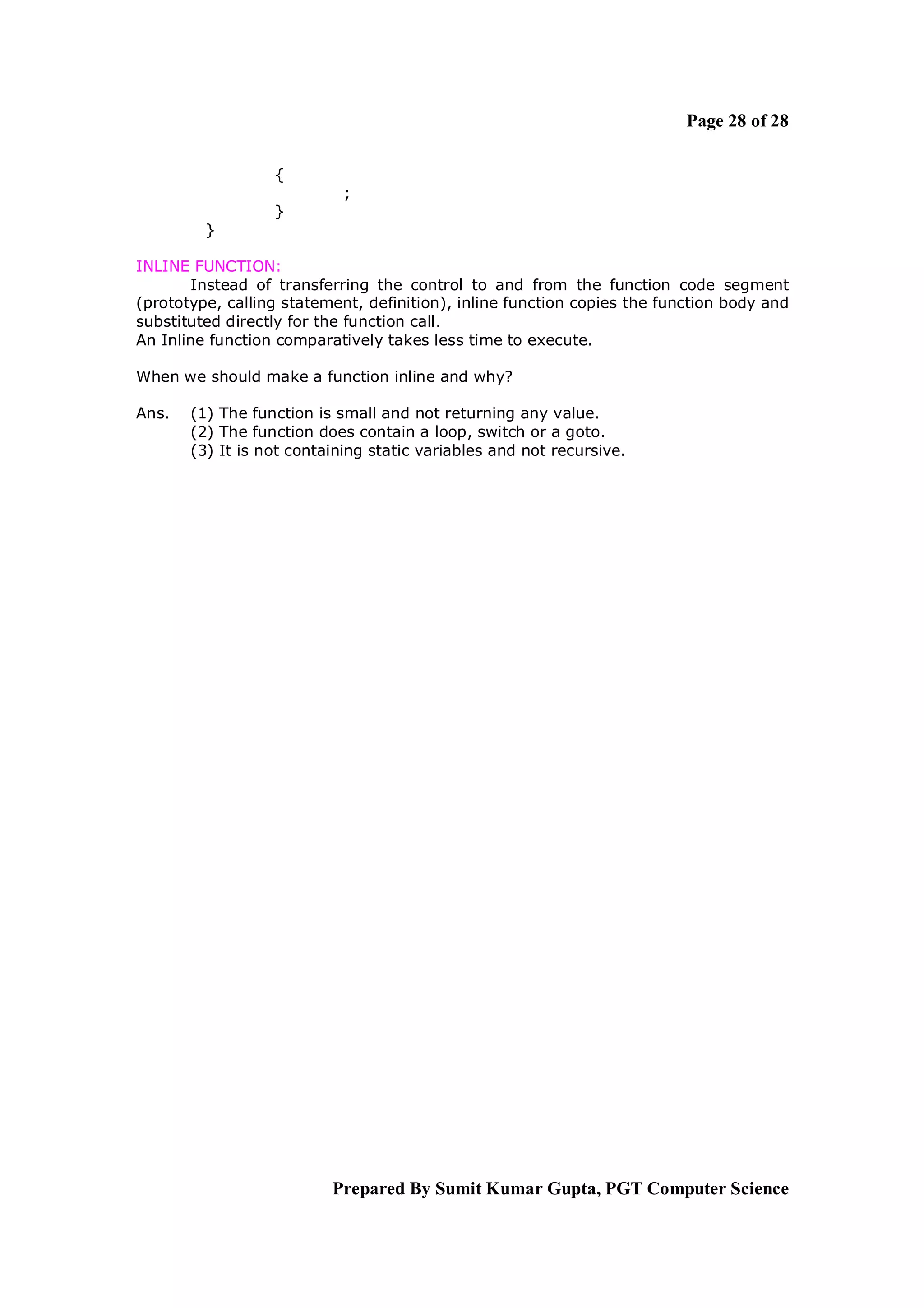 Page 28 of 28

                  {
                            ;
                  }
         }

INLINE FUNCTION:
       Instead of transferring the control to and from the function code segment
(prototype, calling statement, definition), inline function copies the function body and
substituted directly for the function call.
An Inline function comparatively takes less time to execute.

When we should make a function inline and why?

Ans.   (1) The function is small and not returning any value.
       (2) The function does contain a loop, switch or a goto.
       (3) It is not containing static variables and not recursive.




                          Prepared By Sumit Kumar Gupta, PGT Computer Science
 